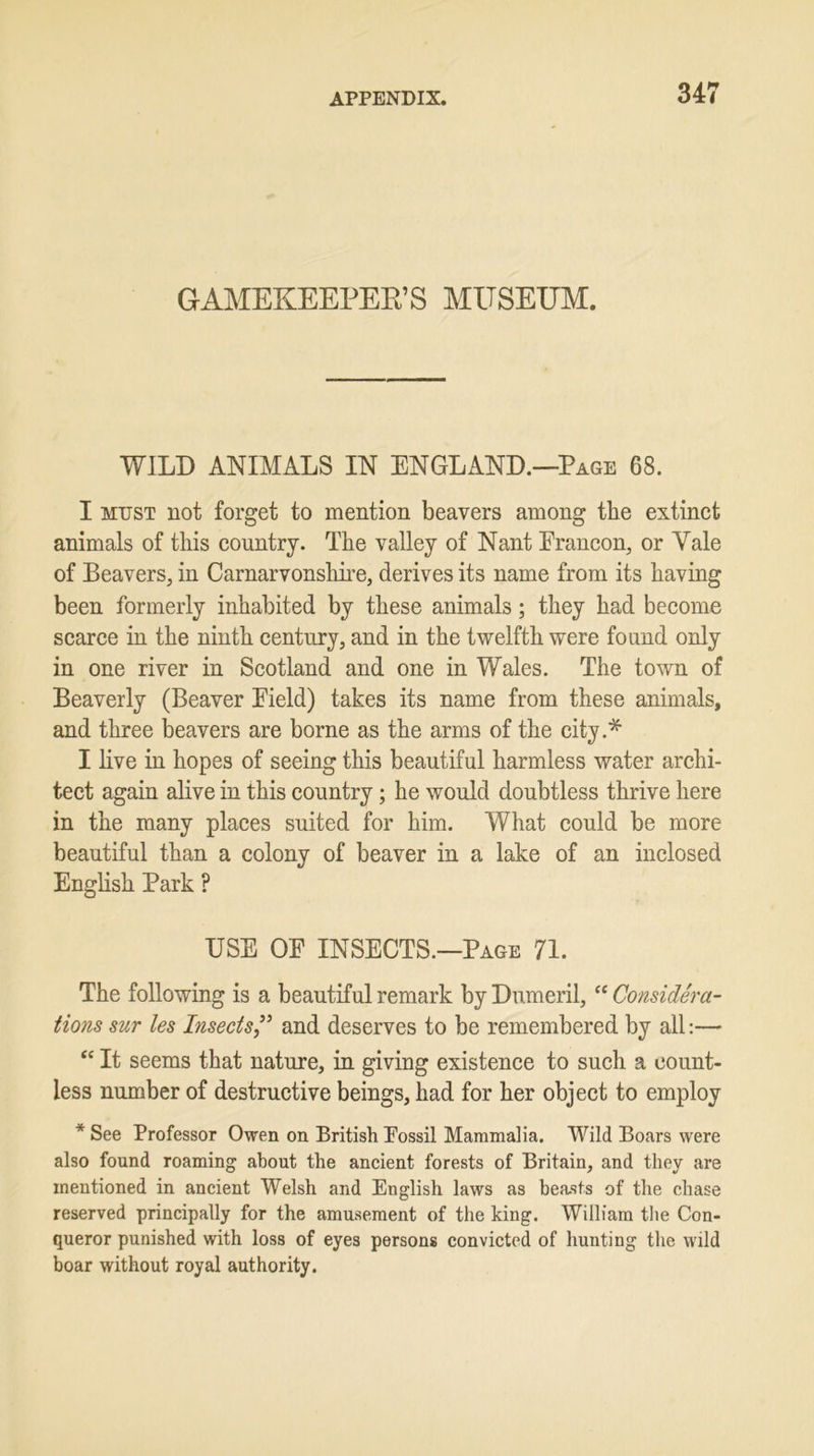 GAMEKEEPER’S MUSEUM. WILD ANIMALS IN ENGLAND.—Page 68. I must not forget to mention beavers among the extinct animals of this country. The valley of Nant Erancon, or Yale of Beavers, in Carnarvonshire, derives its name from its having been formerly inhabited by these animals; they had become scarce in the ninth century, and in the twelfth were found only in one river in Scotland and one in Wales. The town of Beaverly (Beaver Eield) takes its name from these animals, and three beavers are borne as the arms of the city.* I live in hopes of seeing this beautiful harmless water archi- tect again alive in this country; he would doubtless thrive here in the many places suited for him. What could be more beautiful than a colony of beaver in a lake of an inclosed English Park ? USE OE INSECTS.—Page 71. The following is a beautiful remark by Dumeril, “ Considera- tions sur les Insects” and deserves to be remembered by all:— “ It seems that nature, in giving existence to such a count- less number of destructive beings, had for her object to employ * See Professor Owen on British Eossil Mammalia. Wild Boars were also found roaming about the ancient forests of Britain, and they are mentioned in ancient Welsh and English laws as bemsts of the chase reserved principally for the amusement of the king. William the Con- queror punished with loss of eyes persons convicted of hunting the wild boar without royal authority.