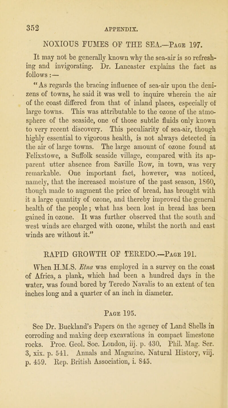 NOXIOUS EUMES OE THE SEA.—Page 197. It may not be generally known why the sea-air is so refresh- ing and invigorating. Dr. Lancaster explains the fact as follows: — “ As regards the bracing influence of sea-air upon the deni- zens of towns, he said it was well to inquire wherein the air of the coast differed from that of inland places, especially of large towns. This was attributable to the ozone of the atmo- sphere of the seaside, one of those subtle fluids only known to very recent discovery. This peculiarity of sea-air, though highly essential to vigorous health, is not always detected in the air of large towns. The large amount of ozone found at Eelixstowe, a Suffolk seaside village, compared with its ap- parent utter absence from Saville How, in town, was very remarkable. One important fact, however, was noticed, namely, that the increased moisture of the past season, 1860, though made to augment the price of bread, has brought with it a large quantity of ozone, and thereby improved the general health of the people; what has been lost in bread has been gained in ozone. It was further observed that the south and west winds are charged with ozone, whilst the north and east winds are without it.” RAPID GROWTH OE TEREDO.—Page 191. When H.M.S. Etna was employed in a survey on the coast of Africa, a plank, which had been a hundred days in the water, was found bored by Teredo Navalis to an extent of ten inches long and a quarter of an inch in diameter. Page 195. See Dr. Buckland’s Papers on the agency of Land Shells in corroding and making deep excavations in compact limestone rocks. Proc. Geol. Soc. London, iij. p. 430, Phil. Mag. Ser. 3, xix. p. 541. Annals and Magazine, Natural History, viij. p. 459. Rep. British Association, i. 845.