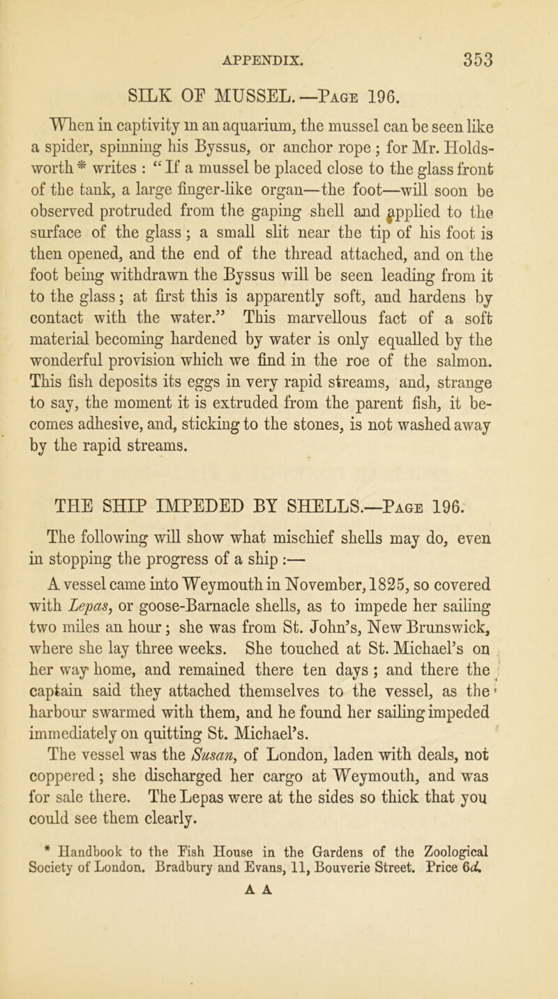 SILK OP MUSSEL.—Page 196. When in captivity in an aquarium, the mussel can be seen like a spider, spinning his Byssus, or anchor rope ; for Mr. Holds- worth * writes : “ If a mussel be placed close to the glass front of the tank, a large finger-like organ—the foot—will soon be observed protruded from the gaping shell and applied to the surface of the glass; a small slit near tbe tip of his foot is then opened, and the end of the thread attached, and on the foot being withdrawn the Byssus will be seen leading from it to the glass; at first this is apparently soft, and hardens by contact with the water/5 This marvellous fact of a soft material becoming hardened by water is only equalled by the wonderful provision which we find in the roe of the salmon. This fish deposits its eggs in very rapid streams, and, strange to say, the moment it is extruded from the parent fish, it be- comes adhesive, and, sticking to the stones, is not washed away by the rapid streams. THE SHIP IMPEDED BY SHELLS.—Page 196. The following will show what mischief shells may do, even in stopping the progress of a ship :— A vessel came into Weymouth in November, 1825, so covered with Lepas, or goose-Barnacle shells, as to impede her sailing two miles an hour; she was from St. John’s, New Brunswick, where she lay three weeks. She touched at St. Michael’s on her way home, and remained there ten days ; and there the captain said they attached themselves to the vessel, as the * harbour swarmed with them, and he found her sailing impeded immediately on quitting St. Michael’s. The vessel was the Susan, of London, laden with deals, not coppered; she discharged her cargo at Weymouth, and was for sale there. The Lepas were at the sides so thick that you could see them clearly. * Handbook to the Fish House in the Gardens of the Zoological Society of London. Bradbury and Evans, 11, Bouverie Street. Price 6d, A A