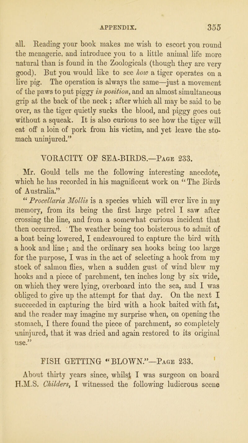 all. Beading your book makes me wish to escort you round the menagerie, and introduce you to a little animal life more natural than is found in the Zoologicals (though they are very good). But you would like to see how a tiger operates on a live pig. The operation is always the same—just a movement of the paws to put piggy in position, and an almost simultaneous grip at the back of the neck ; after which all may be said to be over, as the tiger quietly sucks the blood, and piggy goes out without a squeak. It is also curious to see how the tiger will eat off a loin of pork from his victim, and yet leave the sto- mach uninjured.” VORACITY OF SEA-BIRDS.—Page 233. Mr. Gould tells me the following interesting anecdote, which he has recorded in his magnificent work on “ The Birds of Australia.” “ Procellaria Mollis is a species which will ever live in my memory, from its being the first large petrel I saw after crossing the line, and from a somewhat curious incident that then occurred. The weather being too boisterous to admit of a boat being lowered, I endeavoured to capture the bird with a hook and line; and the ordinary sea hooks being too large for the purpose, I was in the act of selecting a hook from my stock of salmon flies, when a sudden gust of wind blew my hooks and a piece of parchment, ten inches long by six wide, on which they were lying, overboard into the sea, and I was obliged to give up the attempt for that day. On the next I succeeded in capturing the bird with a hook baited with fat, and the reader may imagine my surprise when, on opening the stomach, I there found the piece of parchment, so completely uninjured, that it was dried and again restored to its original use.” FISH GETTING “ BLOWN.”—Page 233. About thirty years since, whilst I was surgeon on board H.M.S. Childers, I witnessed the following ludicrous scene