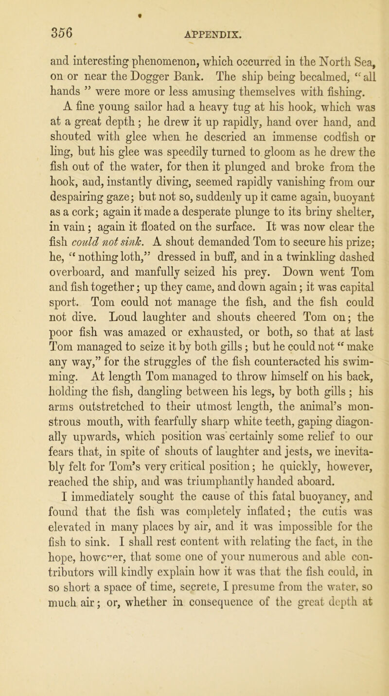and interesting phenomenon, which occurred in the North Sea, on or near the Dogger Bank. The ship being becalmed, cc all hands ” were more or less amusing themselves with fishing. A fine young sailor had a heavy tug at his hook, which was at a great depth ; he drew it up rapidly, hand over hand, and shouted with glee when he descried an immense codfish or ling, but his glee was speedily turned to gloom as he drew the fish out of the water, for then it plunged and broke from the hook, and, instantly diving, seemed rapidly vanishing from our despairing gaze; but not so, suddenly up it came again, buoyant as a cork; again it made a desperate plunge to its briny shelter, in vain; again it floated on the surface. It was now clear the fish could not sink. A shout demanded Tom to secure his prize; he, ct nothing loth/5 dressed in buff, and in a twinkling dashed overboard, and manfully seized his prey. Down went Tom and fish together; up they came, and down again; it was capital sport. Tom could not manage the fish, and the fish could not dive. Loud laughter and shouts cheered Tom on; the poor fish was amazed or exhausted, or both, so that at last Tom managed to seize it by both gills ; but he could not “ make any way,” for the struggles of the fish counteracted his swim- ming. At length Tom managed to throw himself on his back, holding the fish, dangling between his legs, by both gills ; his arms outstretched to their utmost length, the animal’s mon- strous mouth, with fearfully sharp white teeth, gaping diagon- ally upwards, which position was' certainly some relief to our fears that, in spite of shouts of laughter and jests, we inevita- bly felt for Tom’s very critical position; he quickly, however, reached the ship, and was triumphantly handed aboard. I immediately sought the cause of this fatal buoyancy, and found that the fish was completely inflated; the cutis was elevated in many places by air, and it was impossible for the fish to sink. I shall rest content with relating the fact, in the hope, however, that some one of your numerous and able con- tributors will kindly explain how it was that the fish could, in so short a space of time, secrete, I presume from the water, so much air; or, whether in consequence of the great depth at