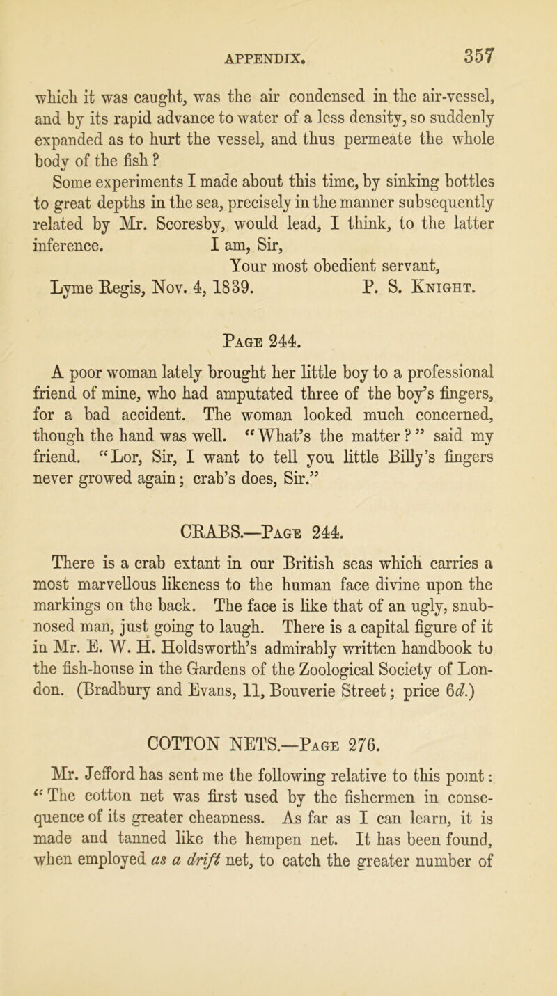 which it was caught, was the air condensed in the air-vessel, and by its rapid advance to water of a less density, so suddenly expanded as to hurt the vessel, and thus permeate the whole body of the fish ? Some experiments I made about this time, by sinking bottles to great depths in the sea, precisely in the manner subsequently related by Mr. Scoresby, would lead, I think, to the latter inference. I am, Sir, Your most obedient servant, Lyme Regis, Nov. 4, 1839. P. S. Knight. Page 244. A poor woman lately brought her little boy to a professional friend of mine, who had amputated three of the boy’s fingers, for a bad accident. The woman looked much concerned, though the hand was well. “ What’s the matter ? ” said my friend. “Lor, Sir, I want to tell you little Billy’s fingers never growed again; crab’s does, Sir.” CRABS.—Page 244. There is a crab extant in our British seas which carries a most marvellous likeness to the human face divine upon the markings on the back. The face is like that of an ugly, snub- nosed man, just going to laugh. There is a capital figure of it in Mr. E. W. H. Holdsworth’s admirably written handbook to the fish-house in the Gardens of the Zoological Society of Lon- don. (Bradbury and Evans, 11, Bouverie Street; price 6d.) COTTON NETS.—Page 276. Mr. Jefford has sent me the following relative to this point: “ The cotton net was first used by the fishermen in conse- quence of its greater cheapness. As far as I can learn, it is made and tanned like the hempen net. It has been found, when employed as a drift net, to catch the greater number of