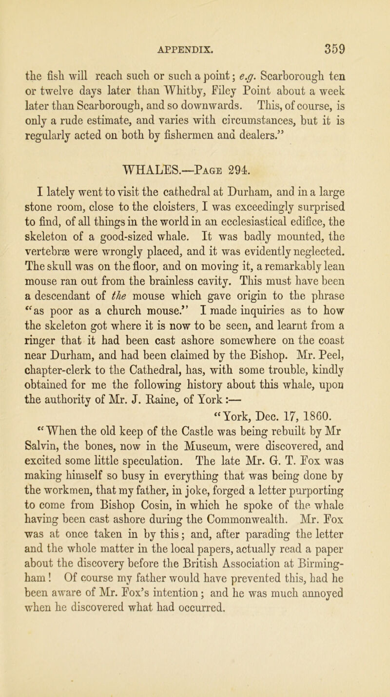 the fish will reach such or such a point; e.g. Scarborough ten or twelve days later than Whitby, Filey Point about a week later than Scarborough, and so downwards. This, of course, is only a rude estimate, and varies with circumstances, but it is regularly acted on both by fishermen and dealers.” WHALES.—Page 294. I lately went to visit the cathedral at Durham, and in a large stone room, close to the cloisters, I was exceedingly surprised to find, of all things in the world in an ecclesiastical edifice, the skeleton of a good-sized whale. It was badly mounted, the vertebrae were wrongly placed, and it was evidently neglected. The skull was on the floor, and on moving it, a remarkably lean mouse ran out from the brainless cavity. This must have been a descendant of the mouse which gave origin to the phrase “as poor as a church mouse.” I made inquiries as to how the skeleton got where it is now to be seen, and learnt from a ringer that it had been cast ashore somewhere on the coast near Durham, and had been claimed by the Bishop. Mr. Peel, chapter-clerk to the Cathedral, has, with some trouble, kindly obtained for me the following history about this whale, upon the authority of Mr. J. Raine, of York:— “York, Dec. 17, 1860. “ When the old keep of the Castle was being rebuilt by Mr Salvin, the bones, now in the Museum, were discovered, and excited some little speculation. The late Mr. G. T. Pox was making himself so busy in everything that was being done by the workmen, that my father, in joke, forged a letter purporting to come from Bishop Cosin, in which he spoke of the whale having been cast ashore during the Commonwealth. Mr. Pox was at once taken in by this; and, after parading the letter and the whole matter in the local papers, actually read a paper about the discovery before the British Association at Birming- ham ! Of course my father would have prevented this, had he been aware of Mr. Fox’s intention; and he was much annoyed when he discovered what had occurred.
