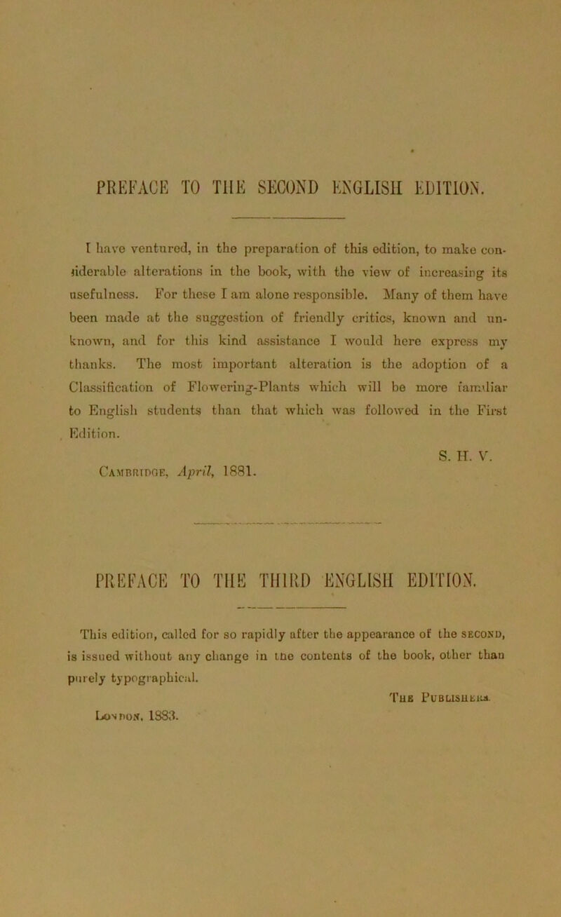 t liave ventured, in the preparation of this edition, to make con- riderabte alterafcions in. the book, with the view of increasing its nsefulnoss. For these I am alone responsible. Many of them have been made at the Suggestion of friendly critics, known and nn- known, and for this kind assistance I would here express my thanlcs. The most important alteration is the adoption of a Classification of Flowering-Plants whieh will be more faimliar to English students than that whieh was followed in the First Edition. S. H. V. Cambridge, April, 1881. PREFACE TO TUE TH1RD ENGLISH EDITION. This edition, called for so rapidly after the appearance of the secokd, is issued without any cliange in tüe contents of the book, otlier than purely typographieal. Tue Pubusuehj». LoNnox, 1883.