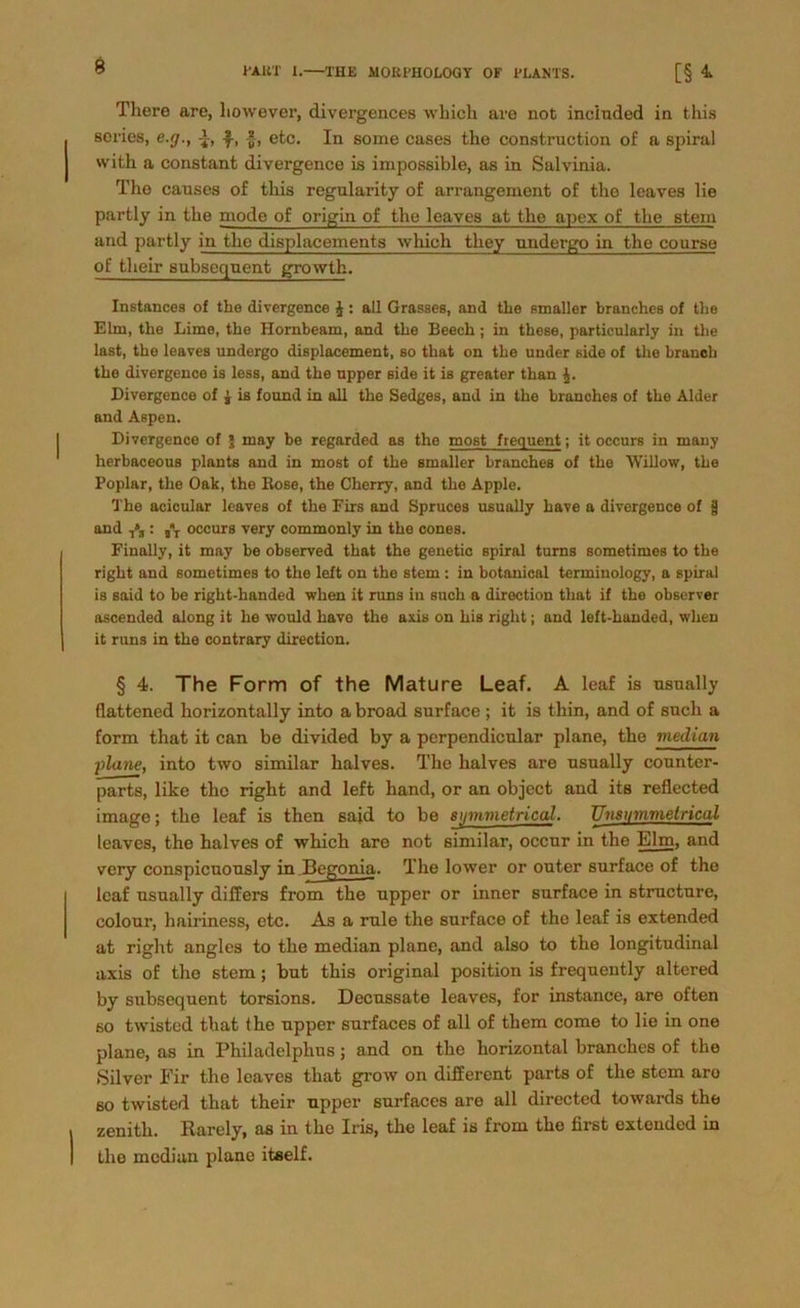 There are, liowever, divergences which are not incinded in this scries, e./j., i, fy, etc. In some cases the construction of a spiral with a constant divergence is impossible, as in Salvinia. The canses of this regularity of arrangement of the leaves lie partly in the mode of origin of the leaves at the apex of the stein and partly in the displacements which they nndergo in the course of their subsequent growth. Instances of the divergence £: all Grasses, and the «maller branchcs of the Elm, the Lime, the Hornbeam, and the Beech; in these, particularly in the last, the leaves undergo displacement, so that on the under side of the brancb the divergence is less, and the upper side it is greater than Divergence of £ is fonnd in all the Sedges, and in the branches of the Alder and Aspen. Divergence of \ may be regarded as the most frequent; it occurs in many herbaceous plante and in most of the smaller branches of the Willow, the Poplar, the Oak, the Kose, the Cherry, and the Apple. The acicular leaves of the Firs and Spruces usually have a divergence of $ and : ST occurs very commonly in the cones. Finally, it may be observed that the genetic spiral tums sometimes to the right and sometimes to the left on the stem : in botanical terminology, a spiral is said to be right-handed wlien it runs in such a direction that if the observer ascended along it he would have the axis on his right; and left-huuded, wlien it runs in the contrary direction. § 4. The Form of the Mature Leaf. A leaf is usually flattencd horizontally into a broad surface ; it is thin, and of such a form that it can be divided by a perpendicular plane, the median plane, into two similar halves. The halves are usually counter- parts, like the right and left hand, or an object and its reflected image; the leaf is then said to be sinnmetrical. Unsiimmelrical leaves, the halves of which are not similar, occur in the Elm, and very conspicuously in Begonia. The lower or outer surface of the leaf usually di Hers from the upper or inner surface in structure, colour, hairiness, etc. As a rule the surface of the leaf is extended at right angles to the median plane, and also to the longitudinal axis of the stem; but this original position is frequently altered by subsequent torsions. Decussate leaves, for instance, are often so twisted that the upper surfaces of all of them come to lie in one plane, as in Philadelphus; and on the horizontal branches of the Silver Eir the leaves that grow on different parts of the stem aro so twisted that their upper surfaces are all directed towards the zenith. Rarely, as in the Iris, the leaf is from the first extended in the median plane itself.