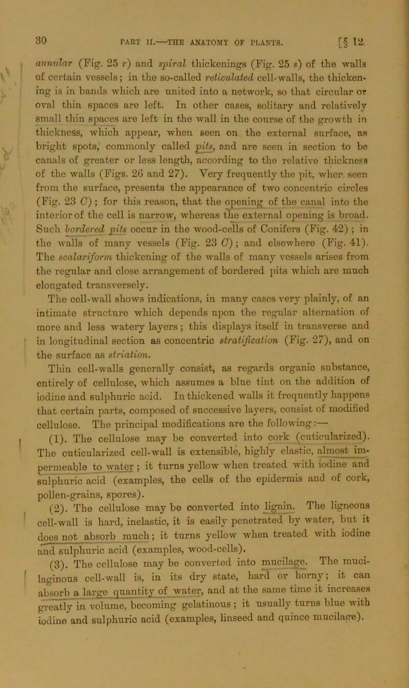 annular (Fi. 25 r) and spiral thickenings (Fig. 25 s) of the walls of certain vessels; in tlio so-called reticulated cell-walls, the t Kicken- ing is in bands which are united into a network, so that circular or oval tliin spacos are left. In other cases, solitary and relativelv small thin spaces are left in the wall in tbe conrse of the growth in thickness, which appear, when seen on the external snrface, as bright spots, commonly called pits, and are seen in section to be canals of greater or less length, according to the relative thickness of the walls (Figs. 26 and 27). Yery frequently the pit, wher seen from the surface, presents the appearance of two concentric circles (Fig. 23 C) ; for this reason, that the opening of the canal into the interiorof the cell is narrow, whereas the external opening is broad. Such bordered pits occur in the wood-cells of Conifers (Fig. 42) ; in the walls of many vessels (Fig. 23 0); and elsewhere (Fig. 41). The scalariform thickening of the walls of many vessels arises from the regulär and close arrangement of bordered pits which are much elongated transversely. The cell-wall shows indications, in many cases very plainly, of an intimate structure which depends upon the regulär alternation of more and less watery layers; this displays itself in transverse and in longitudinal section as concentric stratification (Fig. 27), and on the surface as striation. Thin cell-walls generally consist, as regards organic substance, entirely of Cellulose, which assumes a blue tint on the addition of iodine and sulphuric acid. In thickened walls it frequently happons that certain parts, composed of successive layers, consist of modified cellulose. The principal modißcations are the following:— (1) . The cellulose may be converted into cork (cuticularized). The cuticularized cell-wall is extensible, highly elastic, nImost im- permeablo to water ; it turns yellow when treated with iodine and sulphuric acid (examples, the cells of tho epidermis and of cork, pollen-grains, spores). (2) . Tho cellulose may be converted into Jignin. The ligneous cell-wall is hard, inelastic, it is easily penetrated by water, but it does not absorb much; it turns yellow when treated with iodine and sulphuric acid (examples, wood-cells). (3) . The cellulose may be converted into mucilage. The muci- laginous cell-wall is, in its dry state, hard or homy; it can absorb a large quantity of water, and at tho same time it increases greatly in volume, becoming gelatinous ; it usually turns blue with iodine and sulphuric acid (examples, linseed and quince mucilafre).