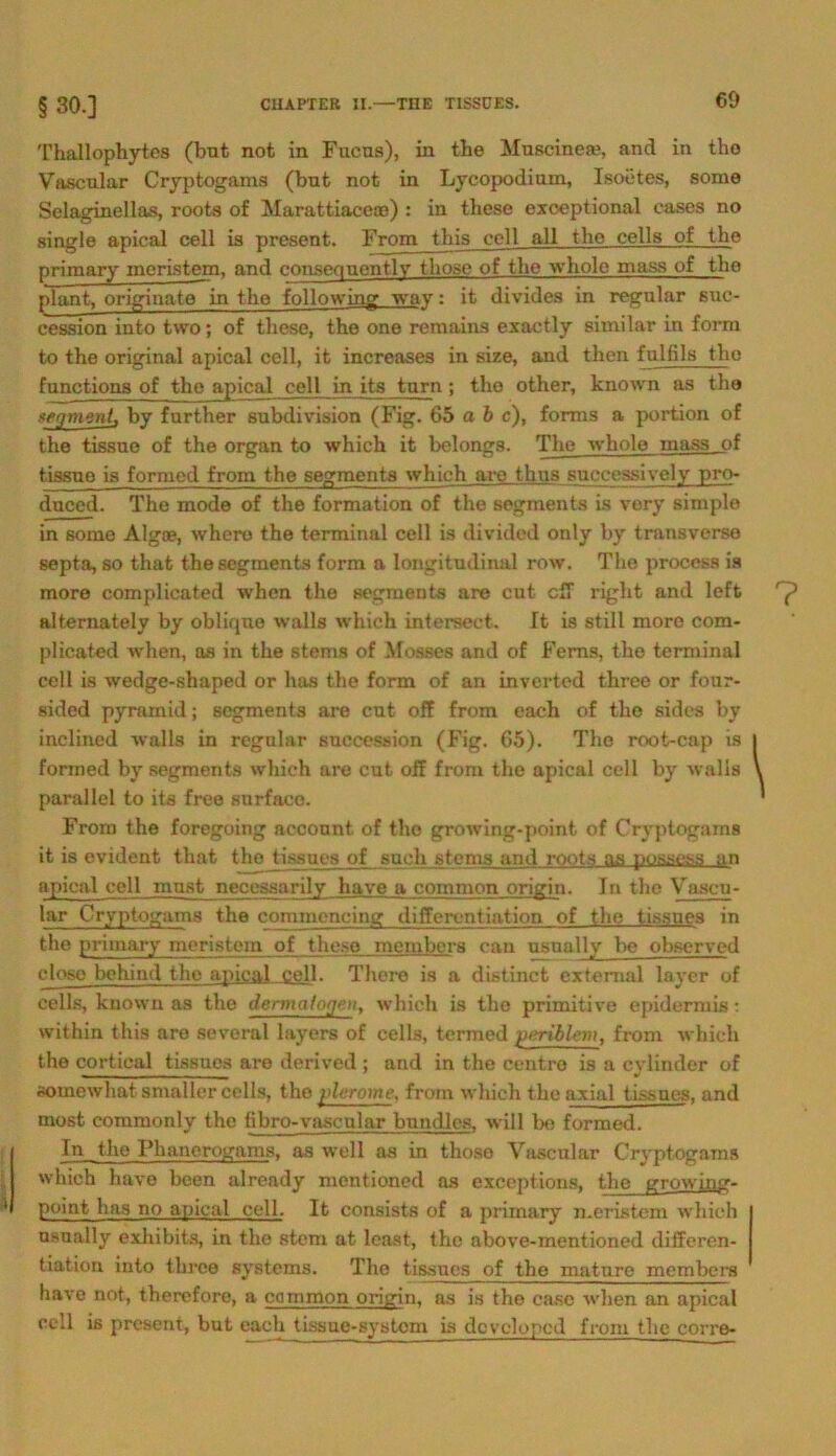 Thallophytes (but not in Fncns), in the Muscinea?, and in tho Vascnlar Cryptogams (bnt not in Lycopodium, Isoetes, some Selaginellas, roots of Marattiace®) : in these exceptional cases no single apical cell is present. From this cell all tho cells of tho primary meristem, and consequentlv those of the whole mass of the plant, originato in tho following wa-y: it divides in regulär suc- cession into two; of these, the one reraains exactly similar in form to the original apical cell, it increases in size, and then fnlfils tho functions of the apical cell in its turn; tho other, known as the xegment, by further subdivision (Fig. 65 a b c), forms a portion of the tissue of the organ to which it belongs. The whole mass of tissue is formed from the Segments which aro thus successively pro- duced. The mode of the formation of the segments Ls very simple in some Alg®, where the terminal cell is divided only by transverse septa, so that the segments form a longitudinal row. The process is more complicated when the segments are cut eff right and left alternately by oblique walls which intersect. It is still more com- plicated when, as in the stems of Mosses and of Ferns, the terminal cell is wedge-shaped or has the form of an inverted three or four- sided pyramid; segments are cut off from each of the sides by inclined walls in regulär succession (Fig. 65). The root-cap is formed by segments which are cut off from the apical cell by walls parallel to its free surfaco. From the foregoing account of tho growing-point of Cryptogams it is evident that tho tissues of such stems and roots as possess an apical cell must necessarily have a common origin. In the Vasen- lar Cryptogams the comincneing differentiation of the tissues in the primary meristem of these membera can usually be observed closo bchiud the apical cell. There is a distinct extemal layer of cells, known as the dermatogen, which is tho primitive epidermis: within this are several layers of cells, termed periblem, from which the cortieal tissues are derived ; and in the centro is a cylinder of aomewhat smaller cells, tho ylerome, from which the axial tissues, and most commonly the fibro-vascular bundles, will be formed. In the Phancrogams, as well as in those Vascnlar Cryptogams which have been already mentioned as exceptions, the growing- point has no apical cell. It consists of a primary meristem which usually exhibits, in the stem at least, tho above-mentioned differen- tiation into three Systems. The tissues of the maturo members have not, therefore, a common origin. as is the case when an apical cell is present, but cach tissue-systom Ls dcvclopcd front the corre- ? \