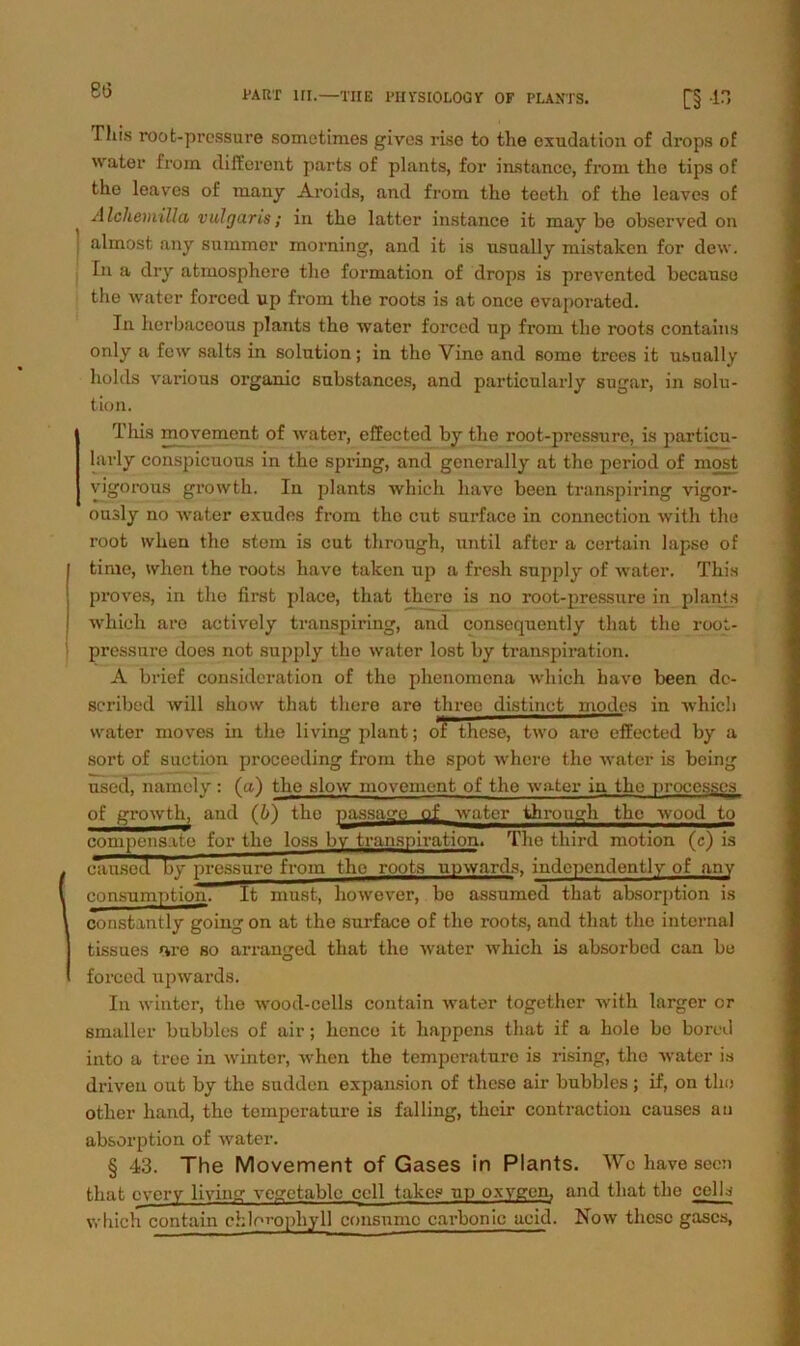 es Phis root-pressure somotimes gives rise to tlie cxudation of drops of water from different parts of plants, for instance, frorn the tips of the leaves of many Aroida, and fi’om the teetli of the leaves of Alchemillct vulgaris; in the latter instance it may be observed on almost any summcr morning, and it is usually mistaken for dew. In a dry atinosphere the formation of drops is prevented becanse the water forced up from the roots is at once evaporated. In lierbaceous plants the water forced up from the roots contains only a few salts in solution; in the Vine and some trees it usually holds various organic substances, and particularly sugar, in solu- tion. This movement of water, effected by the root-pressure, is particu- larly conspicuous in the spring, and generally at the period of most vigorous growth. In plants which have been transpiring vigor- ously no water exudes from the cut surface in connection with the root ivhen the stem is cut through, until aftcr a certain lapse of time, when the roots have taken up a fresh supply of water. This proves, in the first place, that thero is no root-pressure in plants which are actively transpiring, and consequently that the root- pressure does not supply the water lost by transpiration. A brief consideration of the phenomona which have been dc- scribed will show that tliere are three distinct modes in which water moves in the living plant; di these, two are effected by a sort of suction proceeding from the spot where the water is being used, namely: (a) the slow movement of the water in the processes of growth, and (b) the passaga_flJL water through the wood to compensate for the loss bv transpiration. The tliird motion (c) is c~aused by pressure from the roots upwards, indcpendently of any consumption. It must, liowever, be assumed that absorption is constantly going on at the surface of the roots, and that the internal tissues «are so arranged that the water which is absorbed can be forced upwards. In winter, the wood-cells eontain water together with larger or smaller bubbles of air; hcnce it happens that if a hole bo bored into a tree in winter, when the temperature is rising, the water is driven out by the sudden expansion of these air bubbles ; if, on the otlier hand, the temperature is falling, their contraction causes au absorption of water. § 43. The Movement of Gases in Plants. Wo have secn that every living vegetablc cell takes up oxygen, and that the cells which eontain Chlorophyll consumc cai-bonic acid. Now these gascs,