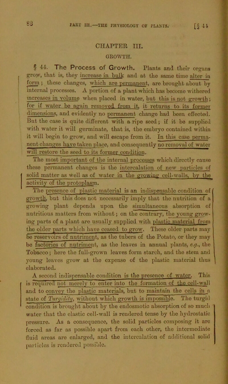 83 CHAPTER III. GltOWTH. § 44. The Process of Growth. Plants and tlielr Organs gro>v, that is, they incrcaso in bulle and at tho same time alter in form ; these clianges, which are permanent, are broughfc about by internal processes. A portion of a plant which has become withered mcreascs in volnme when placed in water, but this is not growth; for if water be again removed from it. it retnrns to its forincr dimcnsions, and evidently no permanent chango liad bcen effected. But the case is quite different with a ripe seed; if it bo snpplied with water it will germinate, that is, the embryo contained within it will begin to grow, and will escape from it. In this case perma- nent changes have taken place, and consequently no romoval of water will restore the seed to its formcr condition. The most important of the internal processes which directly cause these permanent changes is the intercalation of new particles of solid matter as well as of water in the growing ccll-walls, by the aetivity of the protoplasm. The presence of plastic material is an indispensable condition of growth. but this does not necessarily imply that the nutrition of a growing plant depends upon the simultaneous absorption of nutritious matters from witliout; on the contrary, the young grow- ing parts of a plant are usually supplied with plastic material from the older parts which have ceased to grow. These older parts may be reservoirs of nutriment, as tho tubers of the Potato, or they may be factories of nutriment, as the leaves in annual plants, e.y., the Tobacco; here the full-grown leaves form starch, and the stem and young leaves grow at the expense of the plastic material tlius elaborated. A second indispensable condition is the presence of water. This is required not merely to enter into the formation of the cell-wall and to convey the plastic materials, but to maintain the cells in a state of Tun/idify, without which growth is impossible. The turgid condition is brought about by the endosmotic absorption of so mucli water that the elastic cell-wall is rendered tense by the liydrostatic pressure. As a conscquence, the solid particles composing it are forced as far as possiblo apart from cach other, the intermediate fluid areas are enlarged, and the intercalation of additional solid parficlcs is rendered possiblo.