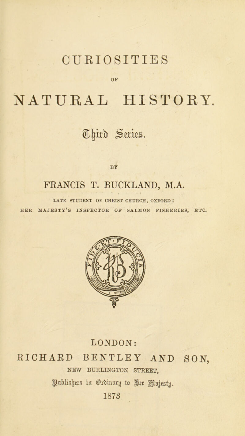 CUKIOSITIES OF NATURAL HISTORY. Sljirb Smcs. BY FEANCIS T. BUCKLAND, M.A. LATE STUDENT OF CHRIST CHURCH, OXFORD : HER majesty’s INSPECTOR OF SALMON FISHERIES, ETC. LONDON: EICHAED BENTLEY AND SON, NEW BURLINGTON STREET, f itt OrbinRrn to fu 1873