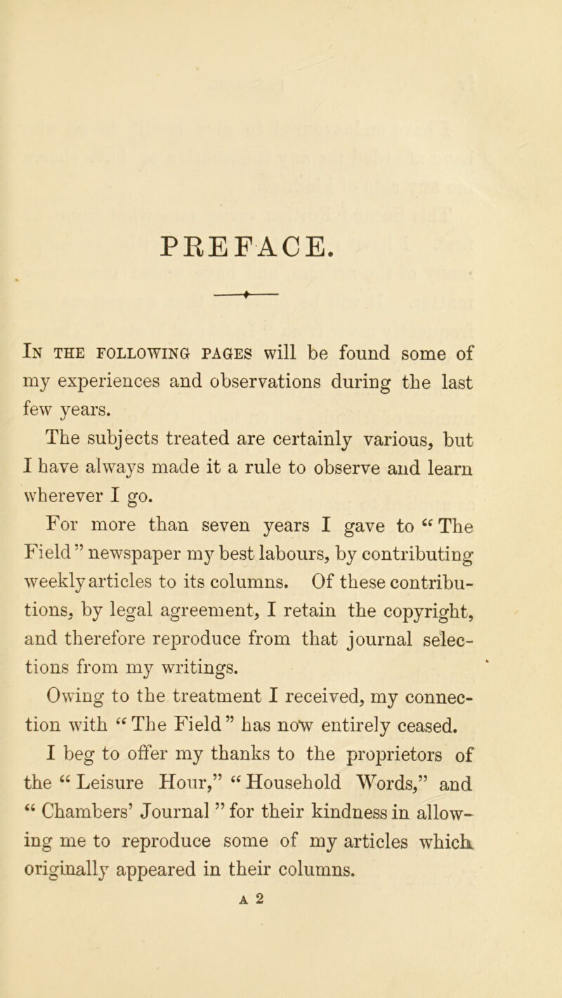 PREFACE. f In the following pages will be found some of my experiences and observations during the last few years. The subjects treated are certainly various, but I have always made it a rule to observe and learn wherever I go. For more than seven years I gave toThe Field ” newspaper m}^ best labours, by contributing weekly articles to its columns. Of these contribu- tions, by legal agreement, I retain the copyright, and therefore reproduce from that journal selec- tions from my writings. Owing to the treatment I received, my connec- tion with ‘^The Field” has now entirely ceased. I beg to offer my thanks to the proprietors of the “ Leisure Hour,” Household Words,” and “ Chambers’ Journal ”for their kindness in allow- ing me to reproduce some of my articles whick originally appeared in their columns.