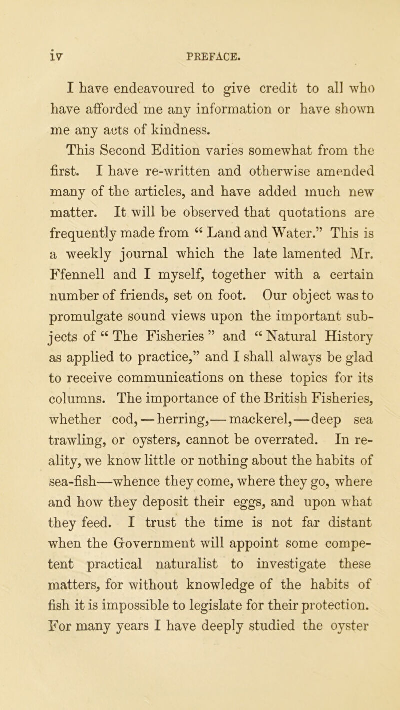 I have endeavoured to give credit to all who have afforded me any information or have shown me any acts of kindness. This Second Edition varies somewhat from the first. I have re-written and otherwise amended many of the articles, and have added much new matter. It will be observed that quotations are frequently made from “ Land and Water.” This is a weekly journal which the late lamented Mr. Ffennell and I myself, together with a certain number of friends, set on foot. Our object was to promulgate sound views upon the important sub- jects of “ The Fisheries” and “Natural History as applied to practice,” and I shall always be glad to receive communications on these topics for its columns. The importance of the British Fisheries, whether cod, — herring,— mackerel,—deep sea trawling, or oysters, cannot be overrated. In re- ality, we know little or nothing about the habits of sea-fish—whence they come, where they go, where and how they deposit their eggs, and upon what they feed. I trust the time is not far distant when the G-overnment will appoint some compe- tent practical naturalist to investigate these matters, for without knowledge of the habits of fish it is impossible to legislate for their protection. For many years I have deeply studied the oyster