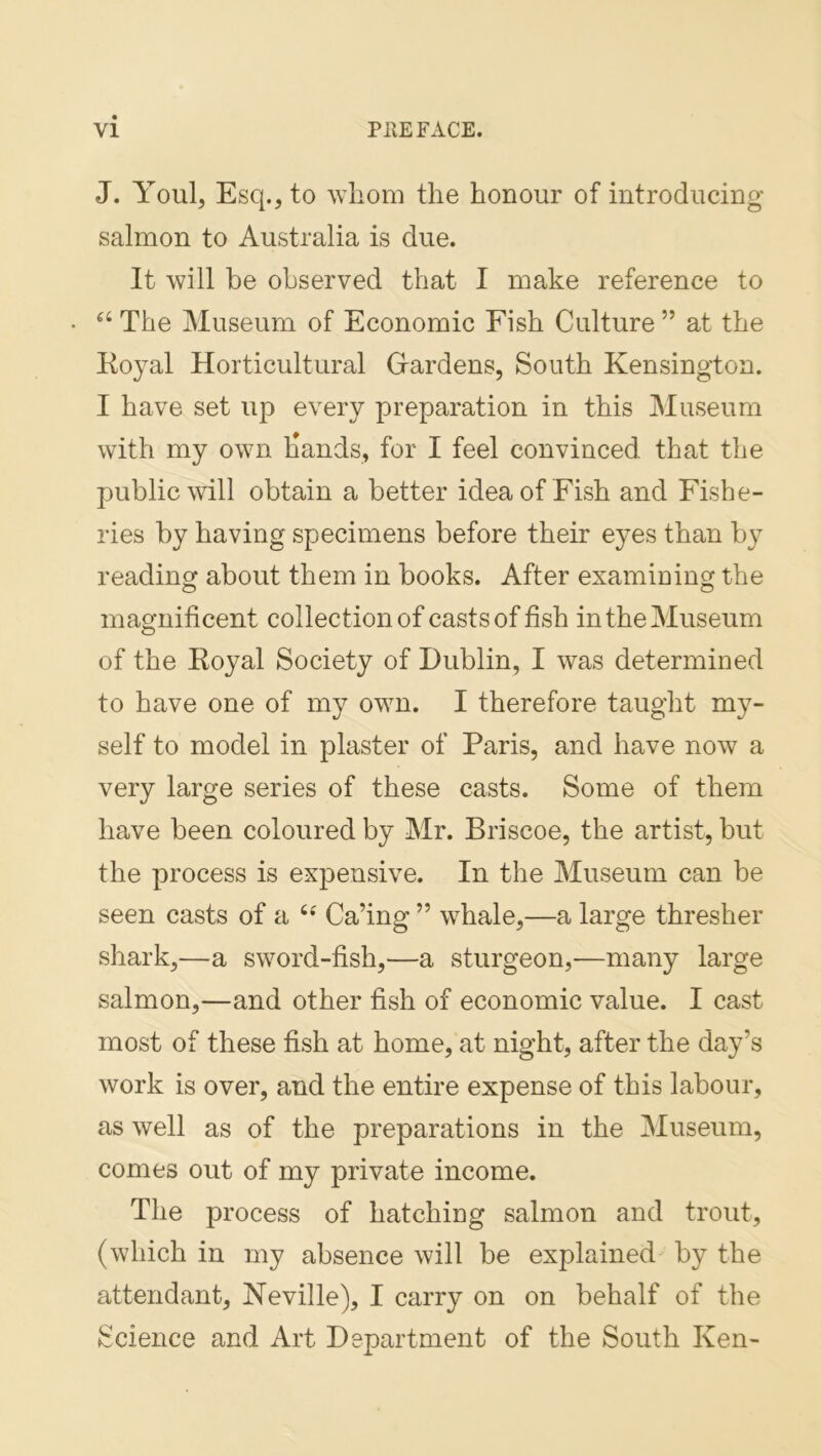 J. Youl, Esq., to whom the honour of introducing salmon to Australia is due. It will be observed that I make reference to The Museum of Economic Fish Culture ” at the Koyal Horticultural Grardens, South Kensington. I have set up every preparation in this Museum with my own Hands, for I feel convinced that the public will obtain a better idea of Fish and Fishe- ries by having specimens before their eyes than b} reading about them in books. After examining the magnificent collection of casts of fish in the Museum of the Koyal Society of Dublin, I was determined to have one of my own. I therefore taught my- self to model in plaster of Paris, and have now a very large series of these casts. Some of them have been coloured by Mr. Briscoe, the artist, but the process is expensive. In the Museum can be seen casts of a Ca’ing ” whale,—a large thresher shark,—a sword-fish,—a sturgeon,—many large salmon,—and other fish of economic value. I cast most of these fish at home, at night, after the day’s work is over, and the entire expense of this labour, as well as of the preparations in the Museum, comes out of my private income. The process of hatching salmon and trout, (which in my absence will be explained by the attendant, Neville), I carry on on behalf of the Science and Art Department of the South Ken-