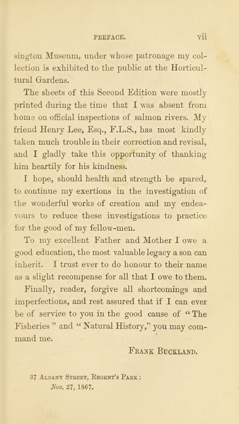 sington Museum, under whose patronage my col- lection is exhibited to the public at the Horticul- tural Grardens. The sheets of this Second Edition were mostly printed during the time that I was absent from home on official inspections of salmon rivers. My friend Henry Lee, Esq., F.L.S., has most kindly taken much trouble in their correction and revisal, and I gladly take this opportunity of thanking him heartily for his kindness. I hope, should health and strength be spared, to continue my exertions in the investigation of the wonderful works of creation and my endea- vours to reduce these investigations to practice for the good of my fellow-men. To my excellent Father and Mother I owe a good education, the most valuable legacy a son can inherit. I trust ever to do honour to their name as a slight recompense for all that I owe to them. Penally, reader, forgive all shortcomings and imperfections, and rest assured that if I can ever be of service to you in the good cause of “ The Pdsheries ” and Natural History,’’ you may com- mand me. Frank Buckland. 37 Albany Street, Eegent’s Park : Aoy. 27, 1867.