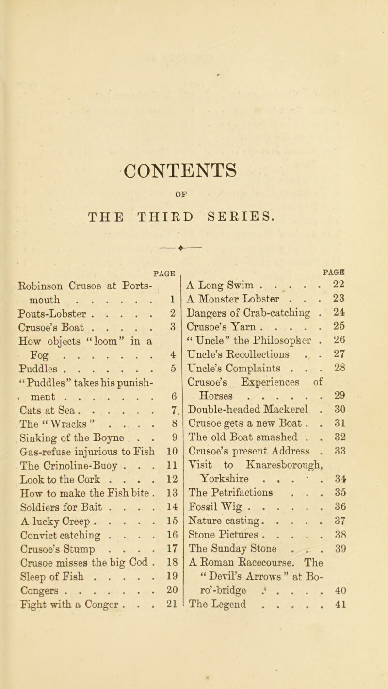 CONTENTS OF THE THIRD SERIES. ♦ PAGE PAGE Robinson Crusoe at Ports- A Long Swim .... • 22 month 1 A Monster Lobster . . • 23 Pouts-Lobster 2 Dangers of Crab-catching 24 Crusoe’s Boat 3 Crusoe’s Yarn .... 25 How objects “loom” in a “ Uncle” the Philosopher 26 Fog 4 Uncle’s Recollections • 27 Puddles 5 Uncle’s Complaints . . * 28 “ Puddles ” takes his punish- Crusoe’s Experiences of . ment 6 Horses 29 Cats at Sea 7. Double-headed Mackerel • 30 The “Wracks” .... 8 Crusoe gets a new Boat. • 31 Sinking of the Boyne . . 9 The old Boat smashed . • 32 Gas-refuse injurious to Fish 10 Crusoe’s present Address • 33 The Crinoline-Buoy . . . 11 Visit to Knaresborough, Look to the Cork .... 12 Yorkshire . . . • • 34 How to make the Fish bite . 13 The Petrifactions . . • 35 Soldiers for Bait .... 14 Fossil Wig 36 A lucky Creep 15 Nature casting.... • 37 Convict catching .... 16 Stone Pictures .... • 38 Crusoe’s Stump .... 17 The Sunday Stone . . • 39 Crusoe misses the big Cod . 18 A Roman Racecourse. The Sleep of Fish 19 “ Devil’s Arrows ” at Bo- Congers 20 ro’-bridge .‘ . . . • 40 Fight with a Conger . . . 21 The Legend .... • 41