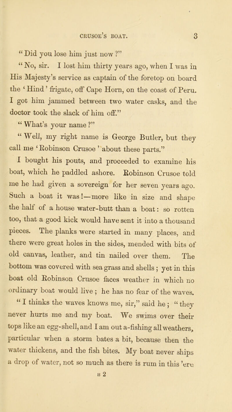 “ Did you lose him just now ?” “ No, sir. I lost him thirty years ago, when I was in His Majesty’s service as captain of the foretop on board the ‘ Hind ’ frigate, off Cape Horn, on the coast of Peru. I got him jammed between two water casks, and the doctor took the slack of him off.” “ What’s your name ?” “ Well, my right name is George Butler, but they call me ‘ Robinson Crusoe ’ about these parts.” I bought his pouts, and proceeded to examine his boat, which he paddled ashore. Robinson Crusoe told me he had given a sovereign for her seven years ago. Such a boat it was!—more like in size and shape the half of a house water-butt than a boat: so rotten too, that a good kick would have sent it into a thousand pieces. The planks were started in many places, and there were great holes in the sides, mended with bits of old canvas, leather, and tin nailed over them. The bottom was covered with sea grass and shells ; yet in this boat old Robinson Crusoe faces weather in which no ordinary boat would live ; he has no fear of the waves. “ I thinks the waves knows me, sir,” said he ; they never hurts me and my boat. We swims over their tops like an egg-shell, and I am out a-fishing all weathers, particular when a storm bates a bit, because then the water thickens, and the fish bites. My boat never ships a drop of water, not so much as there is rum in this ’ere