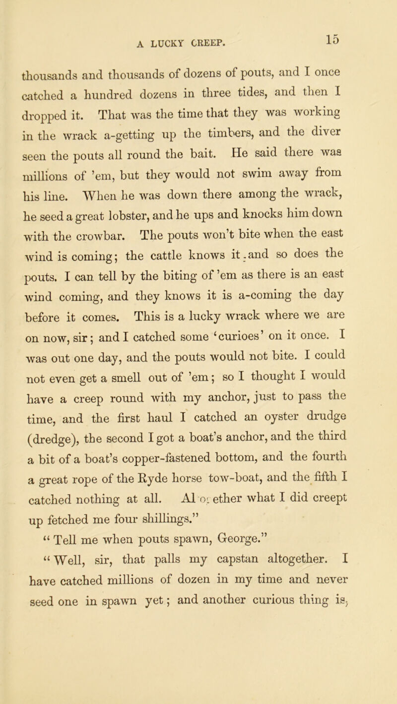 thousands and thousands of dozens of pouts, and I once catched a hundred dozens in three tides, and then I dropped it. That was the time that they was working in the wrack a-getting up the timbers, and the diver seen the pouts all round the bait. He said there was millions of ’em, but they would not swim away from his Ime. W^hen he was down there among the wiack, he seed a great lobster, and he ups and knocks him down with the crowbar. The pouts won’t bite when the east wind is coming ^ the cattle knows it. and so does the pouts. I can tell by the biting of ’em as there is an east wind coming, and they knows it is a-coming the day before it comes. This is a lucky wrack where we are on now, sir; and I catched some ‘curioes’ on it once. I was out one day, and the pouts would not bite. I could not even get a smell out of ’em; so I thought I would have a creep round with my anchor, just to pass the time, and the first haul I catched an oyster drudge (dredge), the second I got a boat’s anchor, and the third a bit of a boat’s copper-fastened bottom, and the fourth a great rope of the Ryde horse tow-boat, and the fifth I catched nothing at all. A1 ol ether what I did creept up fetched me four shillings.” “ Tell me when pouts spawn, George.” “ Well, sir, that palls my capstan altogether. I have catched millions of dozen in my time and never seed one in spawn yet; and another curious thing isj