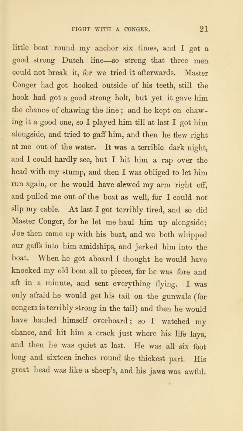 little boat round my anchor six times, and I got a good strong Dutch line—so strong that three men could not break it, for we tried it afterwards. Master Conger had got hooked outside of his teeth, still the hook had got a good strong holt, but yet it gave him the chance of chawing the line; and he kept on chaw- ing it a good one, so I played him till at last I got him alongside, and tried to gaff him, and then he Hew right at me out of the water. It was a terrible dark night, and I could hardly see, but I hit him a rap over the head with my stump, and then I was obliged to let him run again, or he would have slewed my arm right off, and pulled me out of the boat as well, for I could not slip my cable. At last I got terribly tired, and so did Master Conger, for he let me haul him up alongside; Joe then came up with his boat, and we both whipped our gaffs into him amidships, and jerked him into the boat. When he got aboard I thought he would have knocked my old boat all to pieces, for he was fore and aft in a minute, and sent everything flying. I was only afraid he would get his tail on the gunwale (for congers is terribly strong in the tail) and then he would have hauled himself overboard; so I watched my chance, and hit him a crack just where his life lays, and then he was quiet at last. He was all six foot long and sixteen inches round the thickest part. His great head was like a sheep’s, and his jaws was aAvful.