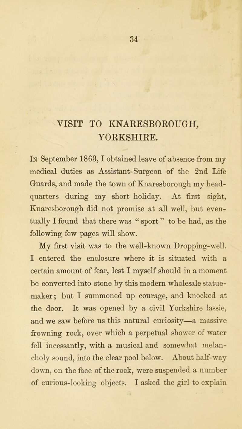 VISIT TO KNARESBOEOUOH, YORKSHIRE. In September 1863,1 obtained leave of absence from mj medical duties as Assistant-Surgeon of the 2nd Life Guards, and made the town of Knaresborough my head- quarters during my short holiday. At first sight, Knaresborough did not promise at all well, but even- tually I found that there was “ sport ” to be had, as the following few pages will show. My first visit was to the well-known Dropping-well. I entered the enclosure where it is situated with a certain amount of fear, lest I myself should in a rhoment be converted into stone by this modem wholesale statue- maker; but I summoned up courage, and knocked at the door. It was opened by a civil Yorkshire lassie, and we saw before us this natural curiosity—a massive frowning rock, over which a perpetual shower of water fell incessantly, with a musical and somewhat melan- choly sound, into the clear pool below. About half-way down, on the face of the rock, were suspended a number of curious-looking objects. I asked the girl to explain