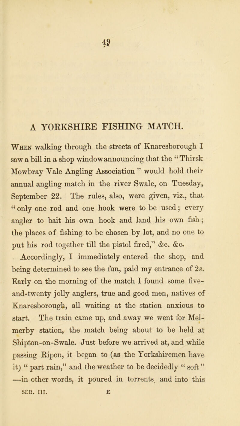 4? A YOKKSHIRE FISHING MATCH. When walking through the streets of Knaresborough I saw a bill in a shop window announcing that the “ Thirsk Mowbray Vale Angling Association ” would hold their annual angling match in the river Swale, on Tuesday, September 22. The rules, also, were given, viz., that only one rod and one hook were to be used; every angler to bait his own hook and land his own fish; the places of fishing to be chosen by lot, and no one to put his rod together till the pistol fired,” &c. &c. Accordingly, I immediately entered the shop, and being determined to see the fun, paid my entrance of 2s. Early on the morning of the match I found some five- and-twenty jolly anglers, true and good men, natives of Knaresborough, all waiting at the station anxious to start. The train came up, and away we went for Mel- merby station, the match being about to be held at Shipton-on-Swale. Just before we arrived at, and while passing Ripon, it began to (as the Yorkshiremen have itj “ part rain,” and the weather to be decidedly “ soft” —in other words, it poured in torrents and into this SER. HI. E