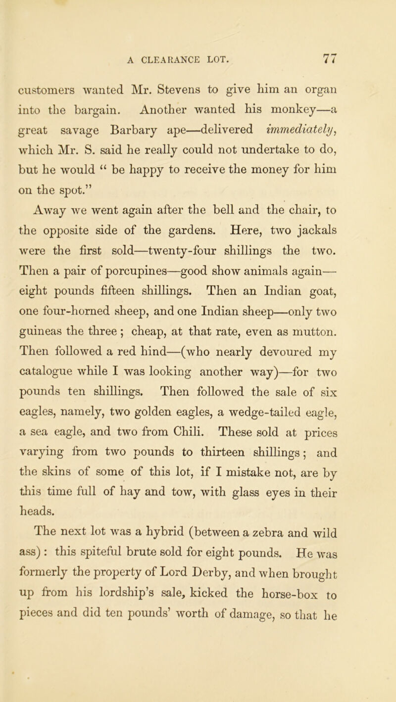 customers Avanted Mr. Stevens to give him an organ into the bargain. Another wanted his monkey—a great savage Barbary ape—delivered immediately^ which Mr. S. said he really could not undertake to do, but he would “ be happy to receive the money for him on the spot.” Away Ave went again after the bell and the chair, to the opposite side of the gardens. Here, tAvo jackals were the first sold—twenty-four shillings the two. Then a pair of porcupines—good show animals again— eight pounds fifteen shillings. Then an Indian goat, one four-homed sheep, and one Indian sheep—only two guineas the three ; cheap, at that rate, even as mutton. Then followed a red hind—(who nearly devoured my catalogue AA^hile I was looking another way)—for two pounds ten shillings. Then folloAved the sale of six eagles, namely, two golden eagles, a wedge-tailed eagle, a sea eagle, and two from Chili. These sold at prices varying from two pounds to thirteen shillings; and the skins of some of this lot, if I mistake not, are by tliis time full of hay and tow, with glass eyes in their heads. The next lot was a hybrid (between a zebra and wild ass): this spiteful brute sold for eight pounds. He Avas formerly the property of Lord Derby, and when brought up from his lordship’s sale, kicked the horse-box to pieces and did ten pounds’ worth of damage, so that he
