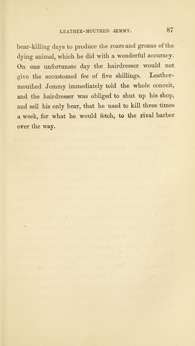 bear-killing days to produce the roars and groans of the dying animal, which he did with a wonderful accuracy. On one unfortunate day the hairdresser would not give the accustomed fee of five shillings. Leather- mouthed Jemmy immediately told the whole conceit, and the hairdresser was obliged to shut up his shop, and sell his only bear, that he used to kill three times a week, for what he would fetch, to the rival barber over the way.