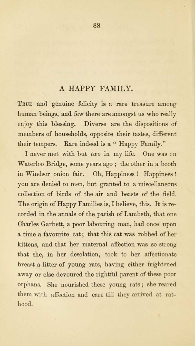 A HAPPY FAMILY. True and genuine felicity is a rare treasure among human beings, and few there are amongst us who really enjoy this blessing. Diverse are the dispositions of members of households, opposite their tastes, different their tempers. Pare indeed is a “ Happy Family.” I never met with but two in my life. One was on Waterloo Bridge, some years ago ; the other in a booth in Windsor onion fair. Oh, Happiness ! Happiness ! you are denied to men, but granted to a miscellaneous collection of birds of the air and beasts of the field. The origin of Happy Families is, I believe, this. It is re- corded in the annals of the parish of Lambeth, that one Charles Garbett, a poor labouring man, had once upon a time a favourite cat; that this cat was robbed of her kittens, and that her maternal affection was so strong that she, in her desolation, took to her affectionate breast a litter of young rats, having either frightened away or else devoured the rightful parent of these poor orphans. She nourished these young rats; she reared them with affection and care till they arrived at rat- hood.