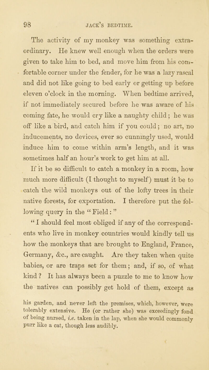 The activity of my monkey was something extra- ordinary. He knew well enough when the orders were given to take him to bed, and move him from his com- ‘ fortable corner under the fender, for he was a lazy rascal and did not like going to bed early or getting up before eleven o’clock in the morning. When bedtime arrived, if not immediately secured before he was aware of his coming fate, he would cry like a naughty child ; he was off like a bird, and catch him if you could; no art, no inducements, no devices, ever so cunningly used, would induce him to come within arm’s length, and it was sometimes half an hour’s work to get him at all. If it be so difficult to catch a monkey in a room, how much more difficult (I thought to myself) must it be to catch the wild monkeys out of the lofty trees in their native forests, for exportation. I therefore put the fol- lowing query in the “ Field: ” “ I should feel most obliged if any of the correspond- ents who live in monkey countries would kindly tell us how the monkeys that are brought to England, France, Germany, &c., are caught. Are they taken when quite babies, or are traps set for them; and, if so, of what kind ? It has always been a puzzle to me to know how the natives can possibly get hold of them, except as his garden, and never left the premises, which, ho'wever, were tolerably extensive. He (or rather she) was exceedingly fond of being nursed, i.e. taken in the lap, when she would commonly purr like a cat, though less audibly.