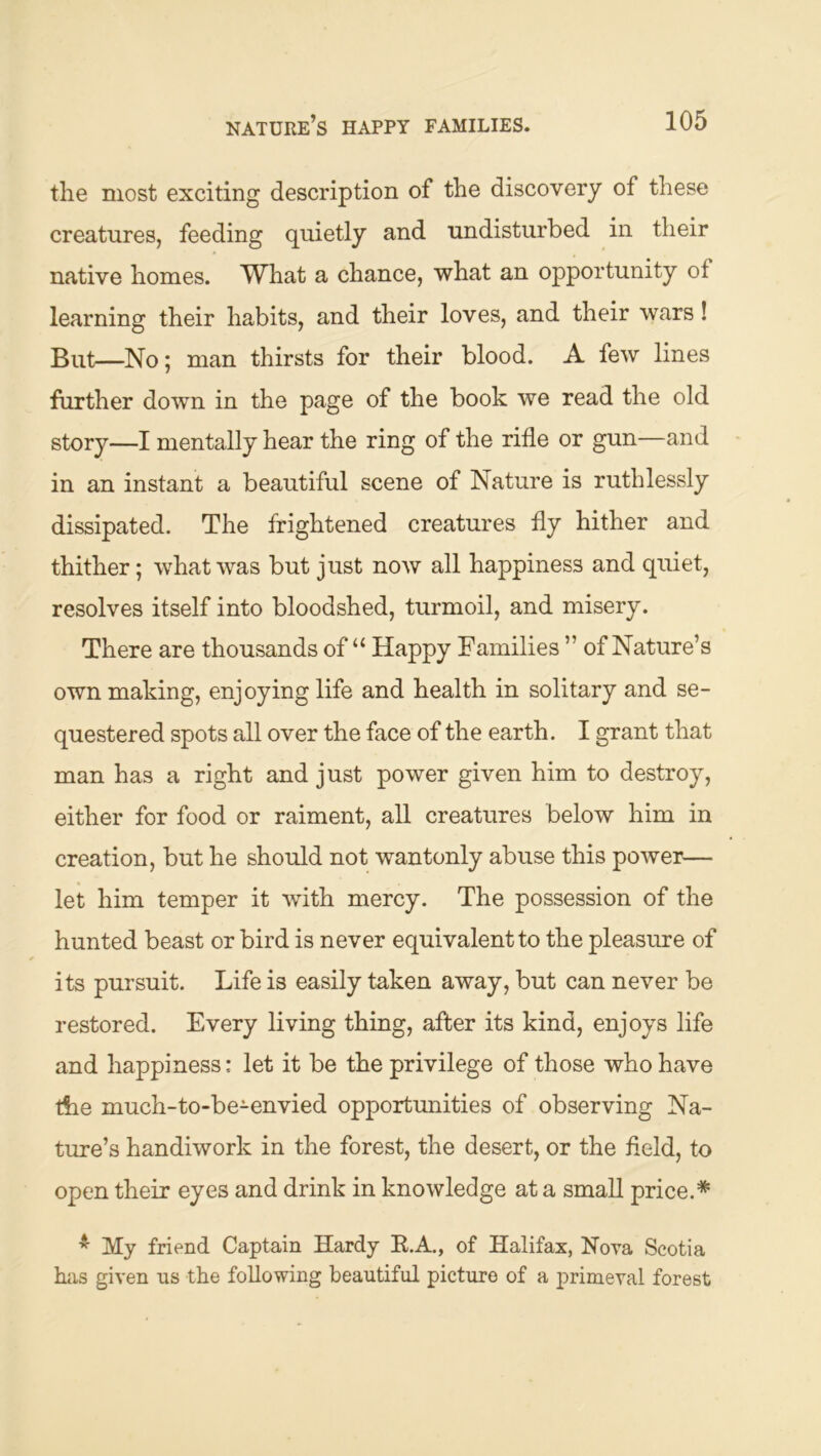 the most exciting description of the discovery of these creatures, feeding quietly and undisturbed in their native homes. What a chance, what an opportunity of learning their habits, and their loves, and their wars! But—No; man thirsts for their blood. A few lines further down in the page of the book we read the old story—I mentally hear the ring of the rifle or gun—and in an instant a beautiful scene of Nature is ruthlessly dissipated. The frightened creatures fly hither and thither; what was but just now all happiness and quiet, resolves itself into bloodshed, turmoil, and misery. There are thousands of “ Happy Families ” of Nature’s own making, enjoying life and health in solitary and se- questered spots all over the face of the earth. I grant that man has a right and just power given him to destroy, either for food or raiment, all creatures below him in creation, but he should not wantonly abuse this power— let him temper it with mercy. The possession of the hunted beast or bird is never equivalent to the pleasure of its pursuit. Life is easily taken away, but can never be restored. Every living thing, after its kind, enjoys life and happiness: let it be the privilege of those who have t5ie much-to-be-envied opportunities of observing Na- ture’s handiwork in the forest, the desert, or the held, to open their eyes and drink in knowledge at a small price.* ^ My friend Captain Hardy E.A., of Halifax, Nova Scotia has given ns the following beautiful picture of a primeval forest