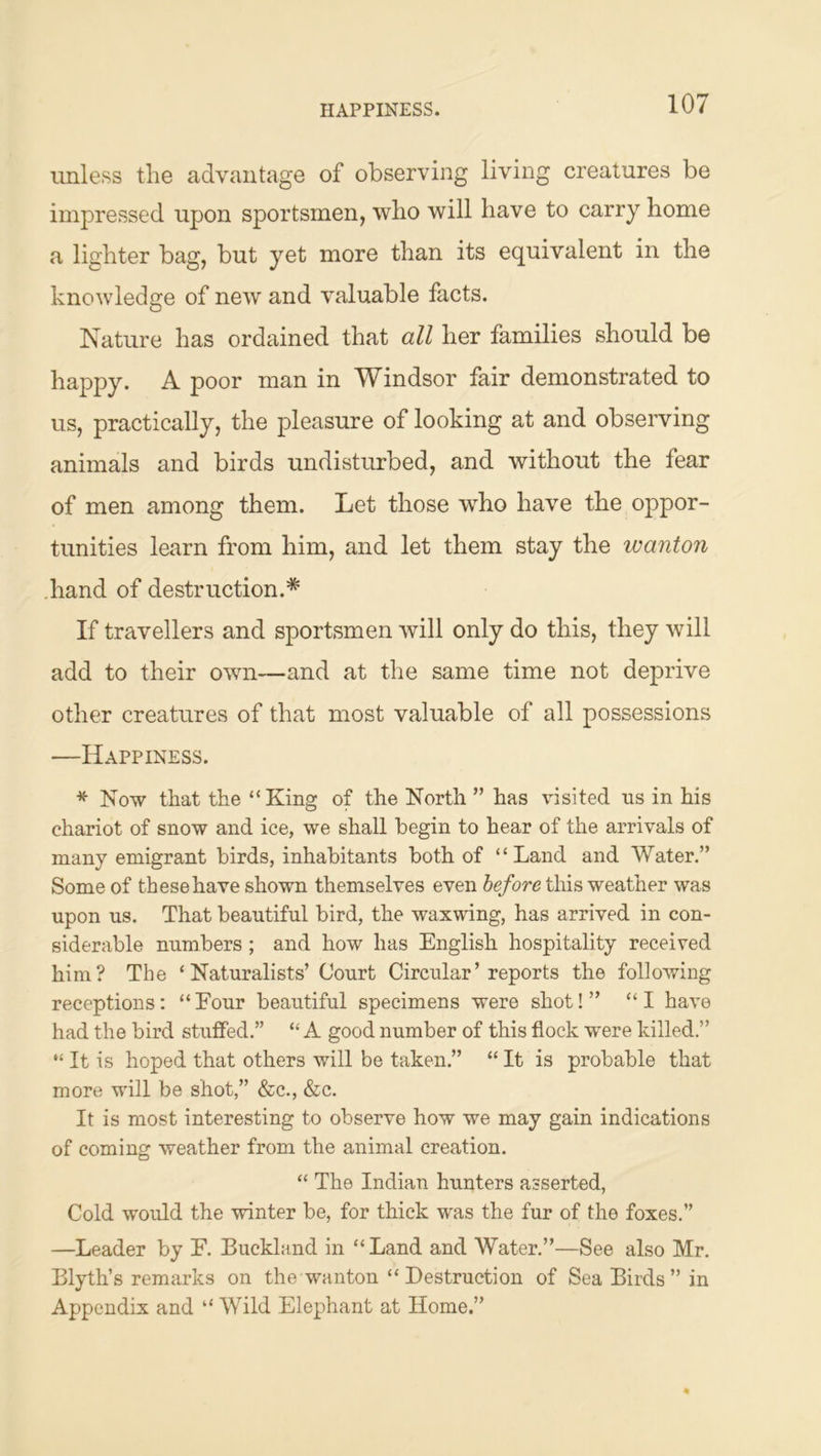 HAPPINESS. unless tlie advantage of observing living creatures be impressed upon sportsmen, who will have to carry home a lighter bag, but yet more than its equivalent in the knowledge of new and valuable facts. Nature has ordained that all her families should be happy. A poor man in Windsor fair demonstrated to us, practically, the pleasure of looking at and observing animals and birds undisturbed, and without the fear of men among them. Let those who have the oppor- tunities learn from him, and let them stay the wanton .hand of destruction.* If travellers and sportsmen will only do this, they will add to their own—and at the same time not deprive other creatures of that most valuable of all possessions —Happiness. * Now that the “King of the North ” has visited us in his chariot of snow and ice, we shall begin to hear of the arrivals of many emigrant birds, inhabitants both of “Land and Water.” Some of these have shown themselves even before this weather was upon us. That beautiful bird, the waxwing, has arrived in con- siderable numbers; and how has English hospitality received him? The ‘Naturalists’ Court Circular’reports the following receptions: “Eour beautiful specimens were shot!” “I have had the bird stuffed.” “ A good number of this flock were killed.” “ It is hoped that others will be taken.” “ It is probable that more will be shot,” &c., &c. It is most interesting to observe how we may gain indications of coming weather from the animal creation. “ The Indian hunters asserted, Cold would the winter be, for thick was the fur of the foxes.” —Leader by E. Buckland in “Land and Water.”—See also Mr. Blyth’s remarks on the wanton “ Destruction of Sea Birds ” in Appendix and “ Wild Elephant at Home.”