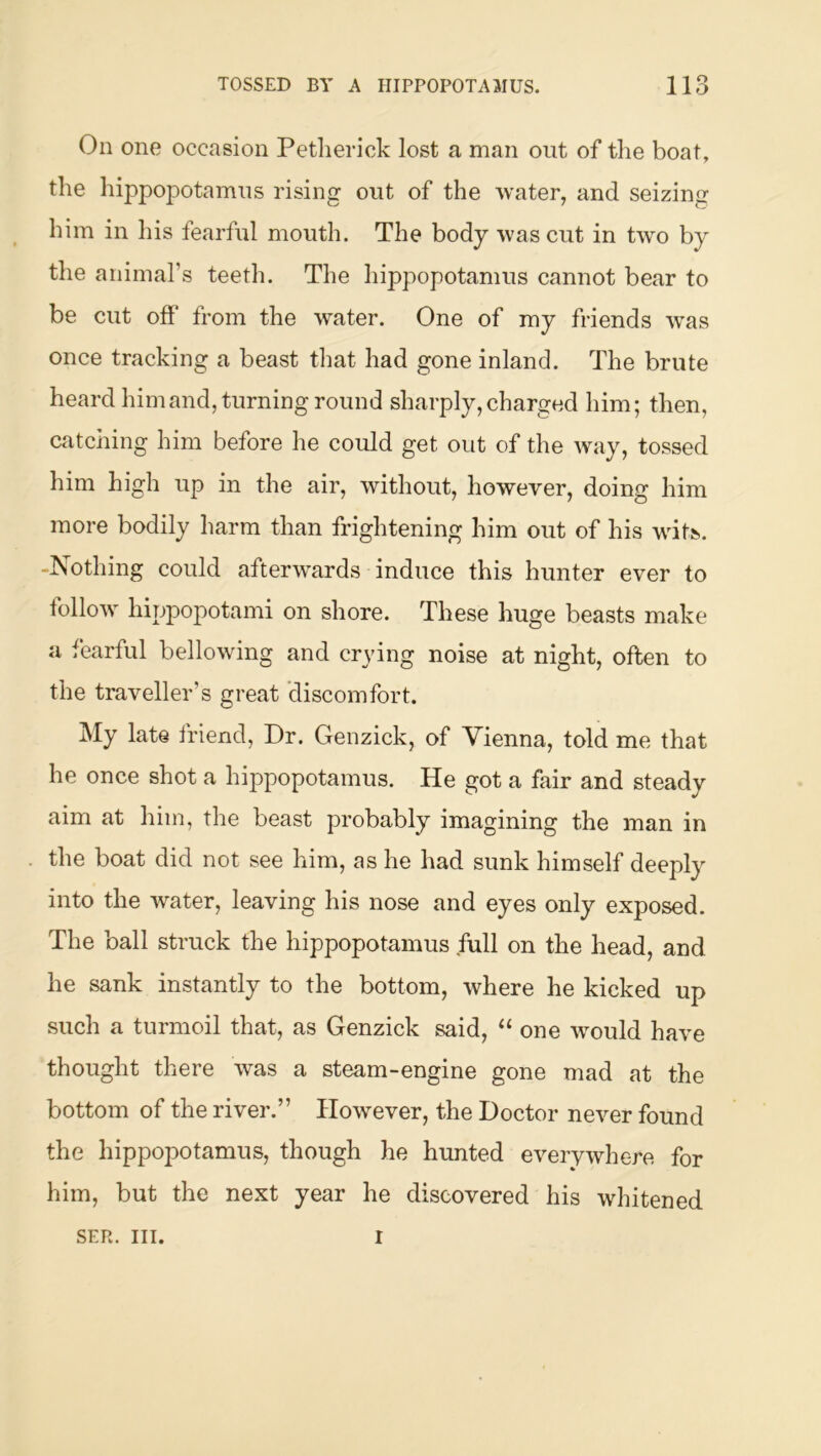 On one occasion Petlierick lost a man out of the boat, the hippopotamus rising out of the water, and seizing him in his fearful mouth. The body was cut in two by the animars teeth. The hippopotamus cannot bear to be cut off* from the water. One of my friends was once tracking a beast that had gone inland. The brute heard himand, turning round sharply,charged him; then, catching him before he could get out of the way, tossed him high up in the air, without, however, doing him more bodily harm than frightening him out of his wdts. -Nothing could afterwards induce this hunter ever to follow hippopotami on shore. These huge beasts make a fearful bellowing and crying noise at night, often to the traveller’s great discomfort. My late friend, Dr. Genzick, of Vienna, told me that he once shot a hippopotamus. He got a fair and steady aim at him, the beast probably imagining the man in the boat did not see him, as he had sunk himself deeply into the water, leaving his nose and eyes only exposed. The ball struck the hippopotamus full on the head, and he sank instantly to the bottom, where he kicked up such a turmoil that, as Genzick said, “ one would have thought there was a steam-engine gone mad at the bottom of the river.” However, the Doctor never found the hippopotamus, though he hunted everywhere for him, but the next year he discovered his whitened SER. III. I