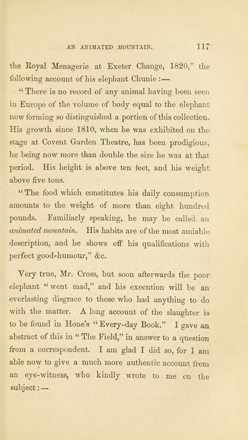 the Royal Menagerie at Exeter Change, 1820,” the following account of his elephant Chunie : — “ There is no record of any animal having been seen in Europe of the volume of body equal to the elephant now forming so distinguished a portion of this collection. His growth since 1810, when he was exhibited on the stage at Covent Garden Theatre, has been prodigious, he being now more than double the size he was at that period. His height is above ten feet, and his weight above five tons. “ The food which constitutes his daily consumption amounts to the weight of more than eight hundred pounds. Familiarly speaking, he may be called an animated mountain. His habits are of the most amiable description, and he shows off his qualifications with perfect good-humour,” &c. Very true, Mr. Cross, but soon afterwards the poor elephant “went mad,” and his execution will be an everlasting disgrace to those who had anything to do with the matter. A long account of the slaughter is to be found in Hone’s “Every-day Book.” I gave an abstract of this in “ The Field,” in answer to a question from a correspondent. I am glad I did so, for I am able now to give a much more authentic account from an eye-witness, who kindly wrote to me on the subject: —