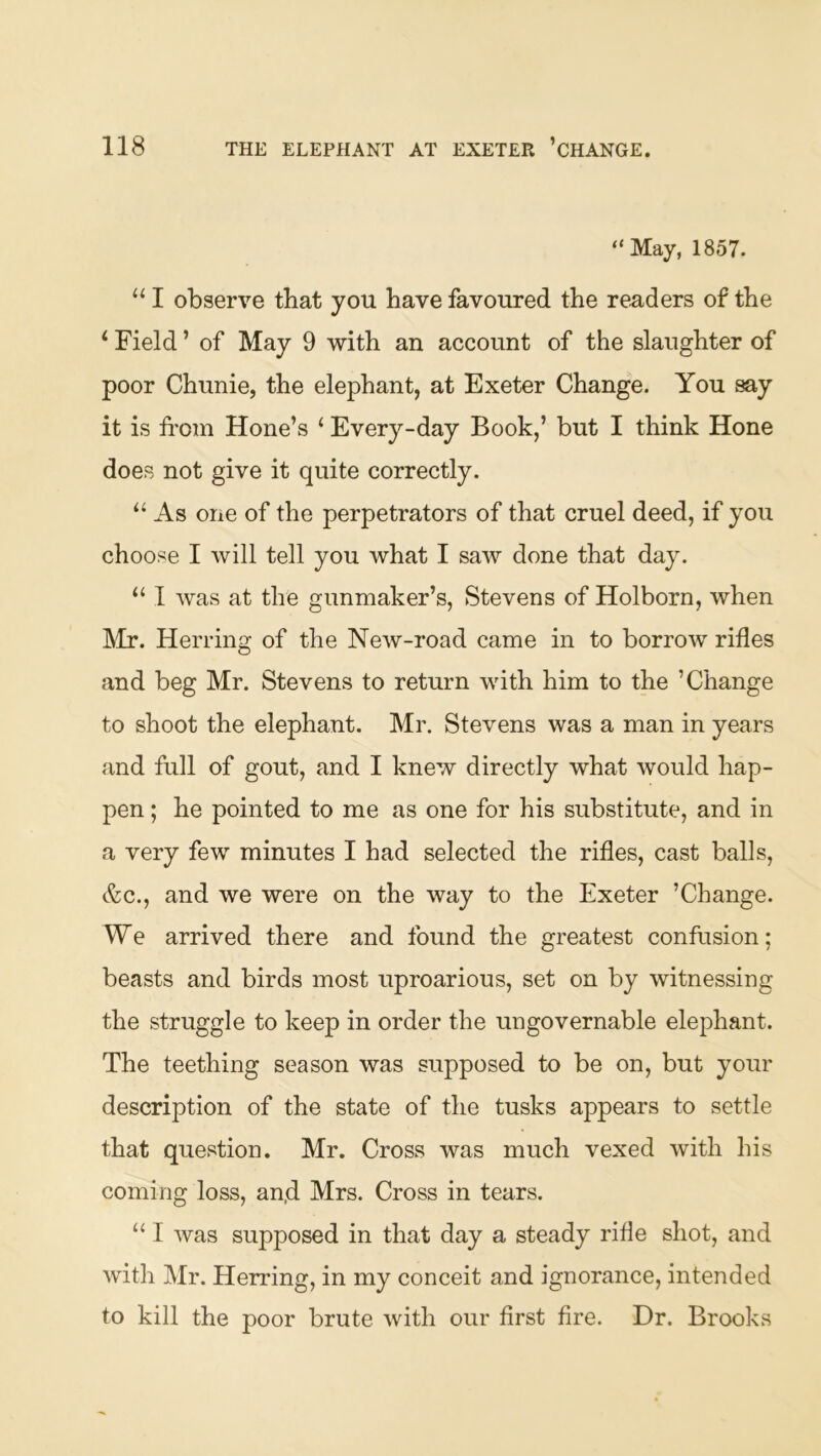 “May, 1857. “ I observe that you have favoured the readers of the ‘ Field ’ of May 9 with an account of the slaughter of poor Chunie, the elephant, at Exeter Change. You say it is from Hone’s ‘ Every-day Book,’ but I think Hone does not give it quite correctly. ‘‘ As one of the perpetrators of that cruel deed, if you choose I will tell you what I saw done that day. “ I was at the gunmaker’s, Stevens of Holborn, when ]\Ir. Herring of the New-road came in to borrow rifles and beg Mr. Stevens to return with him to the ’Change to shoot the elephant. Mr. Stevens was a man in years and full of gout, and I knew directly what would hap- pen ; he pointed to me as one for his substitute, and in a very few minutes I had selected the rifles, cast balls, &c., and we were on the way to the Exeter ’Change. We arrived there and found the greatest confusion; beasts and birds most uproarious, set on by witnessing the struggle to keep in order the ungovernable elephant. The teething season was supposed to be on, but your description of the state of the tusks appears to settle that question. Mr. Cross was much vexed with his coming loss, an,d Mrs. Cross in tears. “ I was supposed in that day a steady rifle shot, and with Mr. Herring, in my conceit and ignorance, intended to kill the poor brute with our first fire. Dr. Brooks