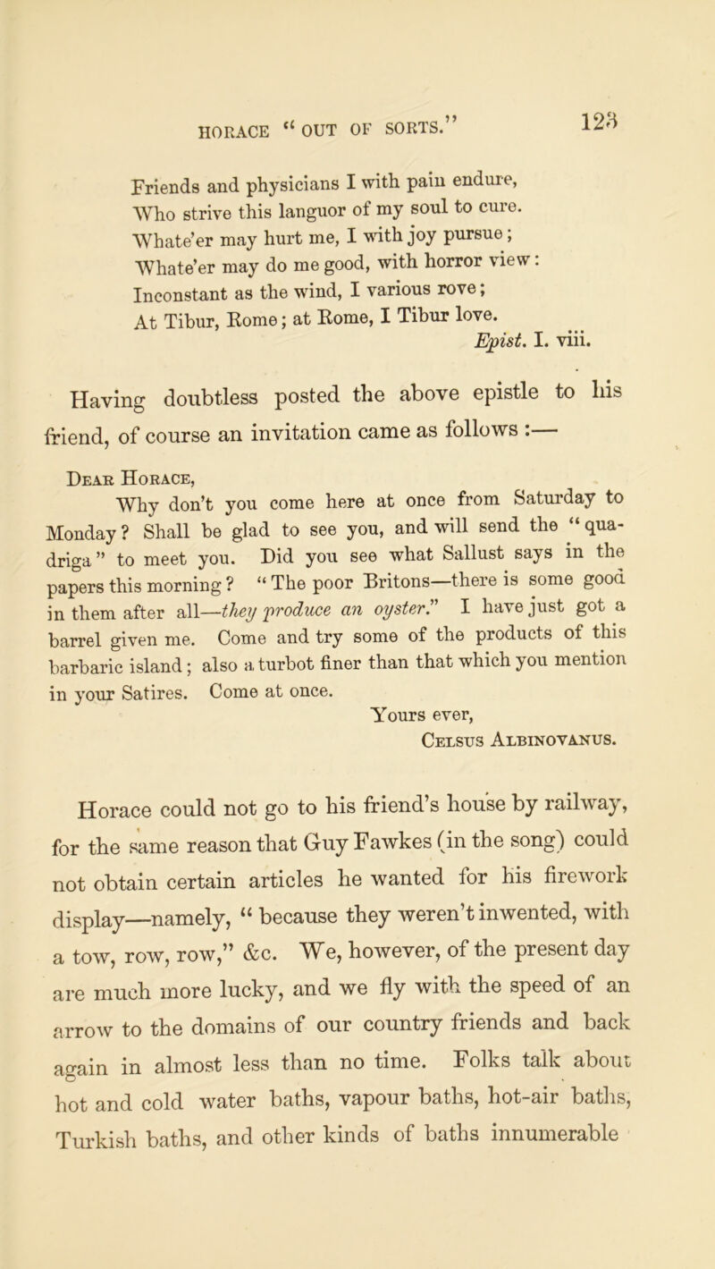 HORACE “ OUT OF SORTS.” Friends and physicians I with pain endure, Who strive this languor of my soul to cure. Whate’er may hurt me, I ynth joy pursue; Whate’er may do me good, with horror view: Inconstant as the wdud, I various rove; At Tibur, Eome; at Eome, I Tibur love. E^pist. I. viii. Having doitbtless posted the above epistle to his triend, of* course an invitation came as follows . Dear Horace, Why don’t you come here at once from Saturday to Monday ? Shall be glad to see you, and will send the “ qua- driga ” to meet you. Did you see what Sallust says in the papers this morning ? “The poor Hritons there is some good in them after aAl—the?/ produce an oyster. I have just got a barrel given me. Come and try some of the products of this barbaric island 5 also h, turbot finer than that which you mention in your Satires. Come at once. Yours ever, Celstjs Albinovanus. Horace could not go to his friend’s house by railway, for the same reason that Guy Fawkes (in the song) could not obtain certain articles he wanted for his firework display—namely, “ because they weren’t inwented, with a tow, row, row,” &c. We, however, of the present day are much more lucky, and we fly with the speed of an arrow to the domains of our country friends and back ao-ain in almost less than no time. Folks talk about *'0“' hot and cold water baths, vapour baths, hot-air baths, Turkish baths, and other kinds of baths innumerable