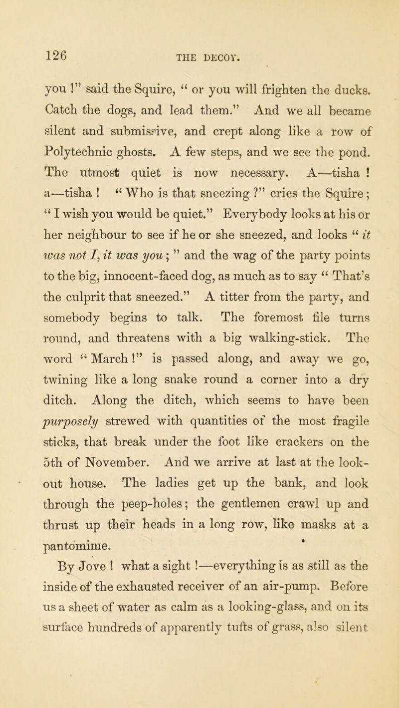 THE DECOY. you !” said the Squire, “ or you will frighten the ducks. Catch the dogs, and lead them.” And we all became silent and submissive, and crept along like a row of Polytechnic ghosts. A few steps, and we see the pond. The utmost quiet is now necessary. A—tisha ! a—tisha ! “ Who is that sneezing ?” cries the Squire; “ I wish you would be quiet.” Ever}^body looks at his or her neighbour to see if he or she sneezed, and looks “ it was not /, it was you; ” and the wag of the party points to the big, innocent-faced dog, as much as to say “ That’s the culprit that sneezed.” A titter from the party, and somebody begins to talk. The foremost file turns round, and threatens with a big walking-stick. The word “ March!” is passed along, and away we go, twining like a long snake round a corner into a dry ditch. Along the ditch, which seems to have been purposely strewed with quantities of the most fragile sticks, that break under the foot like crackers on the 5th of November. And Ave arrive at last at the look- out house. The ladies get up the bank, and look through the peep-holes; the gentlemen crawl up and thrust up their heads in a long row, like masks at a pantomime. By Jove ! what a sight !—everything is as still as the inside of the exhausted receiver of an air-pump. Before us a sheet of water as calm as a looking-glass, and on its surface hundreds of apparently tufts of grass, also silent