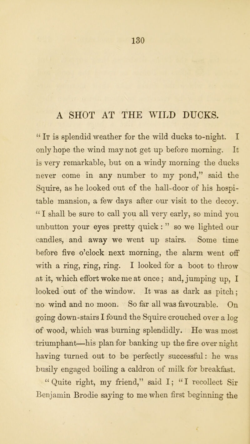 A SHOT AT THE WILD DUCKS. It is splendid weather for the wild ducks to-night. I only hope the wind may not get up before morning. It is very remarkable, but on a windy morning the ducks never come in any number to my pond,” said the Squire, as he looked out of the hall-door of his hospi- table mansion, a few days after our visit to the decoy. “ I shall be sure to call you all very early, so mind you unbutton your eyes pretty quick: ” so we lighted our candles, and away we went up stairs. Some time before five o’clock next morning, the alarm went off with a ring, ring, ring. I looked for a boot to throw at it, which effort woke me at once; and, jumping up, I looked out of the window. It was as dark as pitch; no wind and no moon. So far all was favourable. On going down-stairs I found the Squire crouched over a log of wood, which was burning splendidly. He was most triumphant—his plan for banking up the fire over night having turned out to be perfectly successful: he was busily engaged boiling a caldron of milk for breakfast. “ Quite right, my friend,” said I; “I recollect Sir Benjamin Brodie saying to me when first beginning the