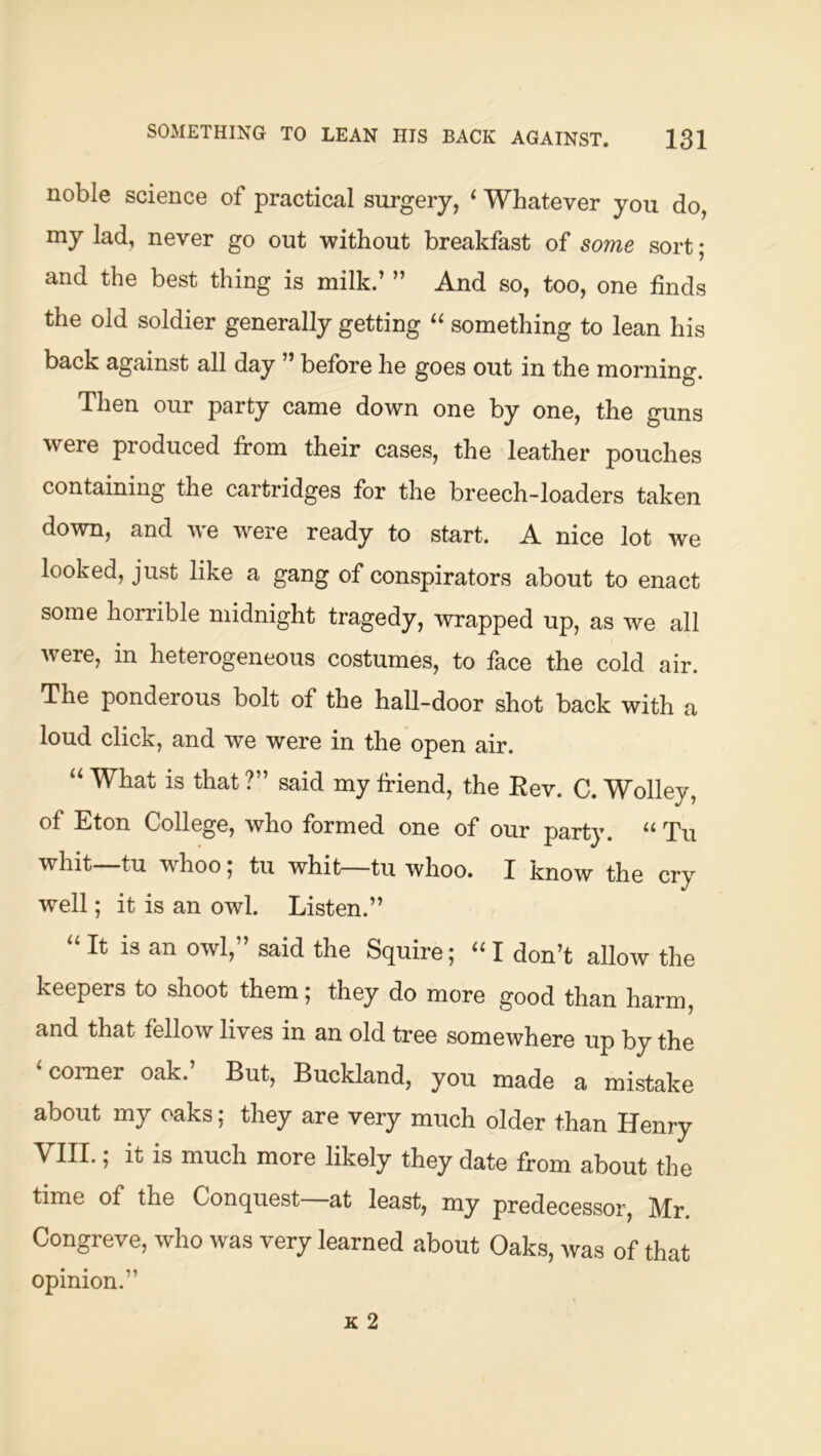 noble science of practical surgery, ‘ Whatever you do, my lad, never go out without breakfast of some sort; and the best thing is milk.’ ” And so, too, one finds the old soldier generally getting something to lean his back against all day ” before he goes out in the morning. Then our party came down one by one, the guns were produced from their cases, the leather pouches containing the cartridges for the breech-loaders taken down, and we were ready to start. A nice lot we looked, just like a gang of conspirators about to enact some horrible midnight tragedy, wrapped up, as we all were, in heterogeneous costumes, to face the cold air. The ponderous bolt of the hall-door shot back with a loud click, and we were in the open air. “ What is that ?” said my friend, the Kev. C. Wolley, of Eton College, who formed one of our party. “ Tu whit tu whoo, tu whit—tu whoo. I know the cry well; it is an owl. Listen.” “ It is an owl,” said the Squire; ‘‘ I don’t allow the keepers to shoot them; they do more good than harm, and that fellow lives in an old tree somewhere up by the comer oak. But, Buckland, you made a mistake about my oaks; they are very much older than Henry VIII.; it is much more likely they date from about the time of the Conquest at least, my predecessor, Mr. Congreve, who was very learned about Oaks, was of that opinion.”