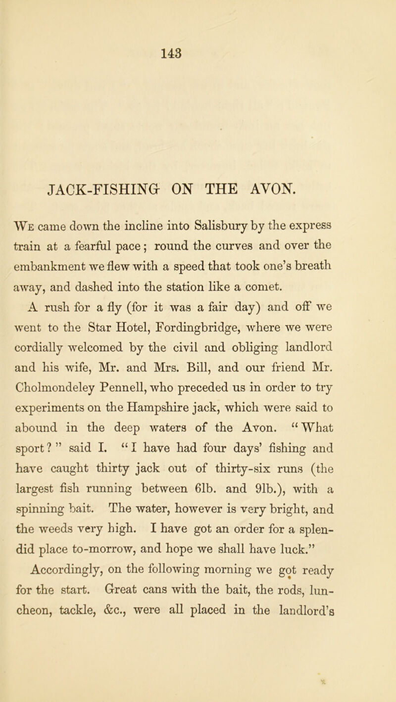 JACK-FISHINa ON THE AVON. We came down the incline into Salisbury by the express train at a fearful pace; round the curves and over the embankment we flew with a speed that took one’s breath away, and dashed into the station like a comet. A rush for a fly (for it was a fair day) and ofl* we went to the Star Hotel, Fordingbridge, where we were cordially welcomed by the civil and obliging landlord and his wife, Mr. and Mrs. Bill, and our friend Mr. Cholmondeley Pennell, who preceded us in order to try experiments on the Hampshire jack, which were said to abound in the deep waters of the Avon. “What sport ? ” said I. “ I have had four days’ fishing and have caught thirty jack out of thirty-six runs (the largest fish running between 61b. and 91b.), with a spinning bait. The water, however is very bright, and the weeds very high. I have got an order for a splen- did place to-morrow, and hope we shall have luck.” Accordingly, on the following morning we got ready for the start. Great cans with the bait, the rods, lun- cheon, tackle, &c., were all placed in the landlord’s