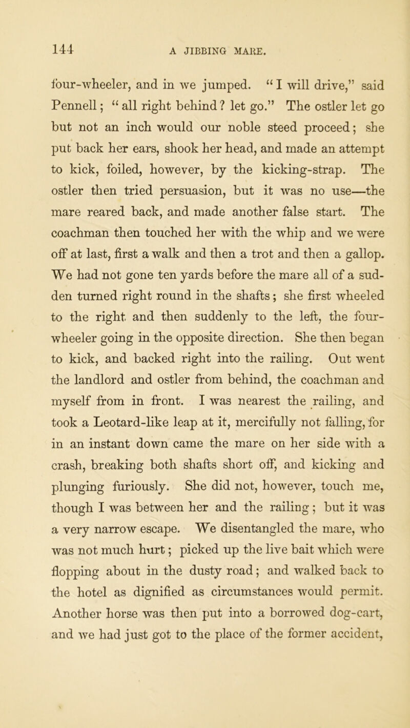 four-wheeler, and in we jumped. “ I will drive,” said Pennell; “ all right behind ? let go.” The ostler let go but not an inch would our noble steed proceed; she put back her ears, shook her head, and made an attempt to kick, foiled, however, by the kicking-strap. The ostler then tried persuasion, but it was no use—the mare reared back, and made another false start. The coachman then touched her with the whip and we were off at last, first a walk and then a trot and then a gallop. We had not gone ten yards before the mare all of a sud- den turned right round in the shafts; she first wheeled to the right and then suddenly to the left, the four- wheeler going in the opposite direction. She then began to kick, and backed right into the railing. Out went the landlord and ostler from behind, the coachman and myself from in front. I was nearest the railing, and took a Leotard-like leap at it, mercifully not falling, for in an instant down came the mare on her side wdth a crash, breaking both shafts short off, and kicking and plunging furiously. She did not, however, touch me, though I was betw^een her and the railing; but it was a very narrow escape. We disentangled the mare, who was not much hurt; picked up the live bait which were flopping about in the dusty road; and walked back to the hotel as dignified as circumstances would permit. Another horse was then put into a borrowed dog-cart, and we had just got to the place of the former accident.