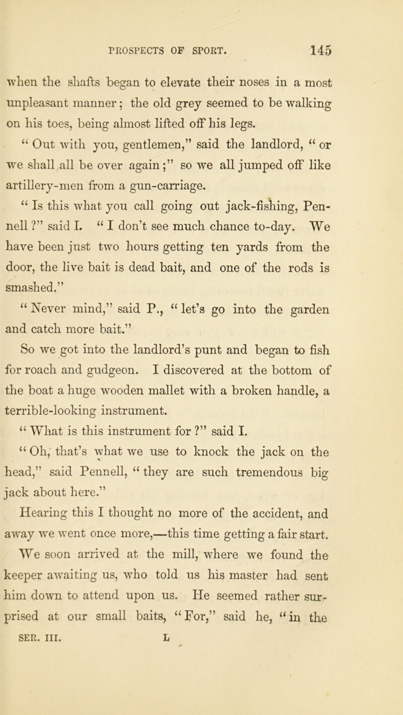 when the shafts began to elevate their noses in a most unpleasant manner; the old grey seemed to be walking on his toes, being almost lifted off his legs. “ Out with you, gentlemen,” said the landlord, “ or we shall all be over again;” so we all jumped off like artillery-men from a gun-carriage. “ Is this what you call going out jack-fisliing, Pen- nell ?” said I. I don’t see much chance to-day. We have been just two hours getting ten yards from the door, the live bait is dead bait, and one of the rods is smashed.” “ Never mind,” said P., “ let’s go into the garden and catch more bait.” So we got into the landlord’s punt and began to fi.sh for roach and gudgeon. I discovered at the bottom of the boat a huge wooden mallet with a broken handle, a terrible-looking instrument. “ What is this instrument for ?” said I. “ Oh, that’s what we use to knock the jack on the head,” said Pennell, ‘‘ they are such tremendous big jack about here.” Hearing this I thought no more of the accident, and away we went once more,—this time getting a fair start. We soon arrived at the mill, where we found the keeper aw^aiting us, who told us his master had sent him down to attend upon us. He seemed rather sur- prised at our small baits, “For,” said he, “in the SER. III. L