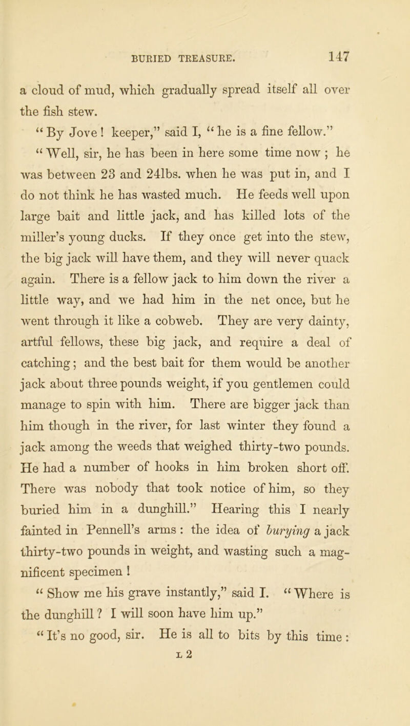 a cloud of mud, which gradually spread itself all over the fish stew. “ By Jove ! keeper,” said I, “ he is a fine fellow.” “ Well, sir, he has been in here some time now ; he was between 23 and 241bs. when he was put in, and I do not think he has wasted much. He feeds well upon large bait and little jack, and has killed lots of the miller’s young ducks. If they once get into tlie stew, the big jack will have them, and they will never quack again. There is a fellow jack to him down the river a little way, and we had him in the net once, but he went through it like a cobweb. They are very dainty, artful fellows, these big jack, and require a deal of catching; and the best bait for them would be another jack about three pounds weight, if you gentlemen could manage to spin with him. There are bigger jack than him though in the river, for last winter they found a jack among the weeds that weighed thirty-two pounds. He had a number of hooks in him broken short off. There was nobody that took notice of him, so they buried him in a dunghill.” Hearing this I nearly fainted in Pennell’s arms : the idea of burying a jack thirty-two pounds in weight, and wasting such a mag- nificent specimen I “ Show me his grave instantly,” said I. ‘‘ Where is the dunghill ? I will soon have him up.” “ It’s no good, sir. He is all to bits by this time :