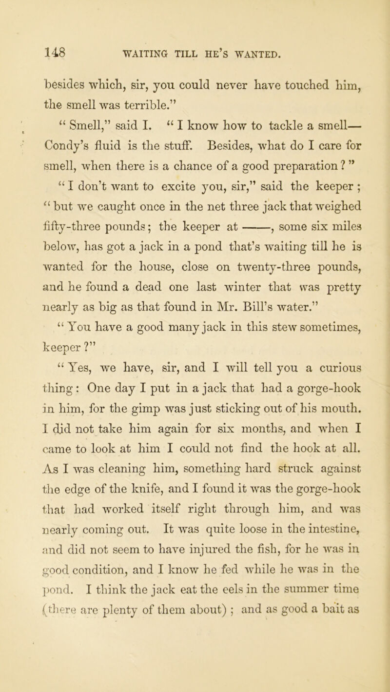 besides which, sir, you could never have touched him, the smell was terrible.” “ Smell,” said I. I know how to tackle a smell— Condy’s fluid is the stuff. Besides, what do I care for smell, when there is a chance of a good preparation ? ” “ I don’t want to excite you, sir,” said the keeper ; ‘‘ but we caught once in the net three jack that weighed fifty-three pounds; the keeper at , some six miles below, has got a jack in a pond that’s waiting till he is wanted for the house, close on twenty-three pounds, and he found a dead one last winter that was pretty nearly as big as that found in Mr. Bill’s water.” “ You have a good many jack in this stew sometimes, keeper ?” “ Yes, we have, sir, and I will tell you a curious thing : One day I put in a jack that had a gorge-hook in him, for the gimp was just sticking out of his mouth. I did not take him again for six months, and when I came to look at him I could not find the hook at all. As I was cleaning him, something hard struck against the edge of the knife, and I found it was the gorge-hook that had worked itself right through him, and was nearly coming out. It was quite loose in the intestine, and did not seem to have injured the fish, for he was in good condition, and I know he fed while he was in the ])ond. I think the jack eat the eels in the summer time (tliere are plenty of them about) ; and as good a bait as