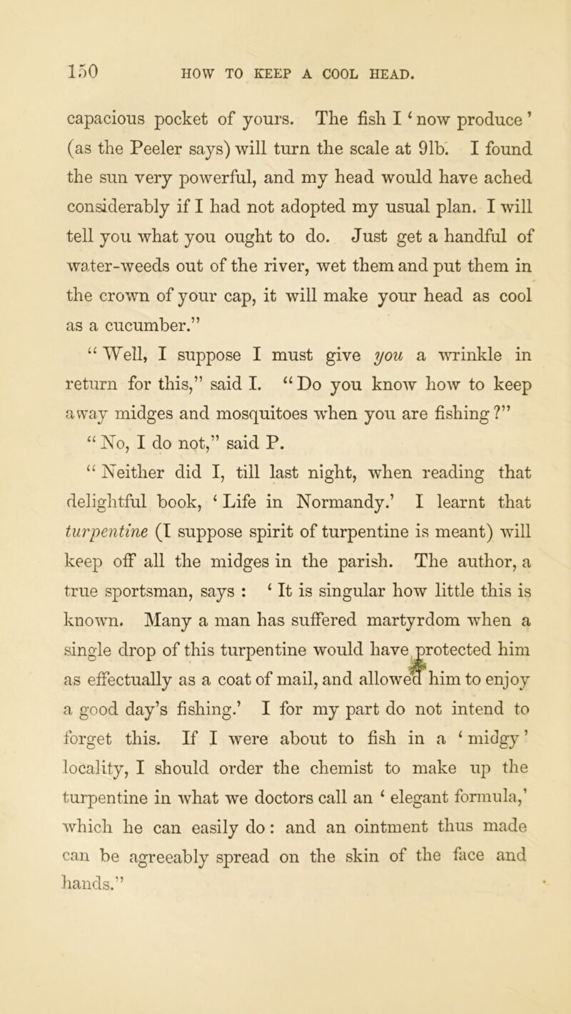 capacious pocket of yours. The fish I ‘ now produce ’ (as the Peeler says) will turn the scale at 91b. I found the sun very powerful, and my head would have ached considerably if I had not adopted my usual plan. I will tell you what you ought to do. Just get a handful of water-weeds out of the river, wet them and put them in the crown of your cap, it will make your head as cool as a cucumber.” “ Well, I suppose I must give you a wrinkle in return for this,” said I. “ Do you knoAV how to keep away midges and mosquitoes when you are fishing?” “ No, I do not,” said P. ‘‘ Neither did I, till last night, when reading that delightful book, ‘ Life in Normandy.’ I learnt that turpentine (T suppose spirit of turpentine is meant) will keep off all the midges in the parish. The author, a true sportsman, says : ‘ It is singular how little this is known. Many a man has suffered martyrdom when a single drop of this turpentine would have protected him as effectually as a coat of mail, and allowea him to enjoy a good day’s fishing.’ I for my part do not intend to forget this. If I were about to fish in a ‘ midgy ’ locality, I should order the chemist to make up the turpentine in what we doctors call an ‘ elegant formula,’ which he can easily do: and an ointment thus made can be agreeably spread on the skin of the face and hands.”