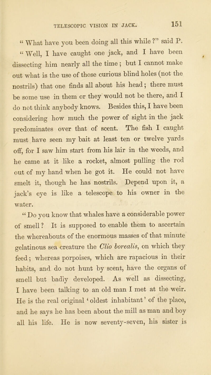 TELESCOPIC VISION IN JACK. “ What have you been doing all this while ?” said P. “ Well, I have caught one jack, and I have been dissecting him nearly all the time 5 but I cannot make out what is the use of those curious blind holes (not the nostrils) that one finds all about his head 5 there must be some use in them or they would not be there, and I do not think anybody knows. Besides this, I have been considering how much the power of sight in the jack predominates over that of scent. The fish I caught must have seen my bait at least ten or twelve yards off, for I saw him start from his lair in the weeds, and he came at it like a rocket, almost pulling the rod out of my hand when he got it. He could not have smelt it, though he has nostrils. Depend upon it, a jack’s eye is like a telescope to his owner in the water. “ Do you know that whales have a considerable power of smell ? It is supposed to enable them to ascertain the whereabouts of the enormous masses of that minute gelatinous sea creature the Clio horealis^ on which they feed; whereas porpoises, which are rapacious in their habits, and do not hunt by scent, have the organs of smell but badly developed. As well as dissecting, I have been talking to an old man I met at the weir. He is the real original ‘ oldest inhabitant ’ of the place, and he says he has been about the mill as man and boy all his life. He is now seventy-seven, his sister is