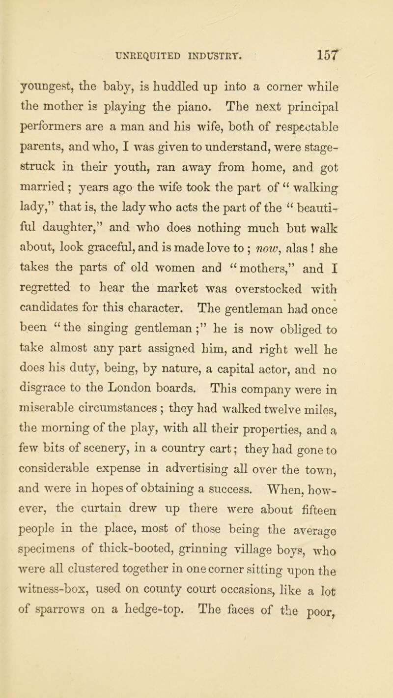 youngest, the baby, is huddled up into a corner while the mother is playing the piano. The next principal performers are a man and his wife, both of respectable parents, and who, I was given to understand, were stage- struck in their youth, ran away from home, and got married ; years ago the wife took the part of “ walking lady,” that is, the lady who acts the part of the “ beauti- ful daughter,” and who does nothing much but walk about, look graceful, and is made love to ; noiv, alas ! she takes the parts of old women and “mothers,” and I regretted to hear the market was overstocked with • candidates for this character. The gentleman had once been “the singing gentleman;” he is now obliged to take almost any part assigned him, and right well he does his duty, being, by nature, a capital actor, and no disgrace to the London boards. This company were in miserable circumstances ; they had walked twelve miles, the morning of the play, with all their properties, and a few bits of scenery, in a country cart; they had gone to considerable expense in advertising all over the town, and were in hopes of obtaining a success. When, how- ever, the curtain drew up there were about fifteen people in the place, most of those being the average specimens of thick-booted, grinning village boys, who were all clustered together in one corner sitting upon the witness-box, used on county court occasions, like a lot of sparrows on a hedge-top. The faces of the poor,