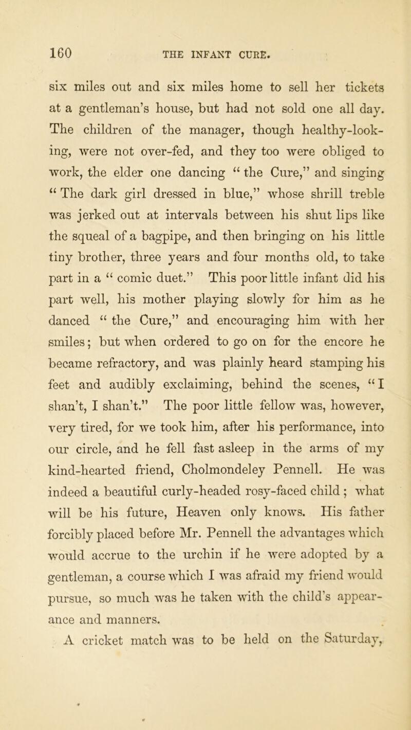 six miles out and six miles home to sell her tickets at a gentleman’s house, but had not sold one all day. The children of the manager, though healthy-look- ing, were not over-fed, and they too were obliged to work, the elder one dancing “ the Cure,” and singing The dark girl dressed in blue,” whose shrill treble was jerked out at intervals between his shut lips like the squeal of a bagpipe, and then bringing on his little tiny brother, three years and four months old, to take part in a “ comic duet.” This poor little infant did his part well, his mother playing slowly for him as he danced “ the Cure,” and encouraging him with her smiles; but when ordered to go on for the encore he became refractory, and was plainly heard stamping his feet and audibly exclaiming, behind the scenes, “ I shan’t, I shan’t.” The poor little fellow was, however, very tired, for we took him, after his performance, into our circle, and he fell fast asleep in the arms of my kind-hearted friend, Cholmondeley Pennell. He was indeed a beautiful curly-headed rosy-faced child ; what will be his future. Heaven only knows. His father forcibly placed before Mr. Pennell the advantages which would accrue to the urchin if he were adopted by a gentleman, a course which I was afraid my friend would pursue, so much was he taken with the child’s appear- ance and manners. A cricket match was to be held on the Saturday,