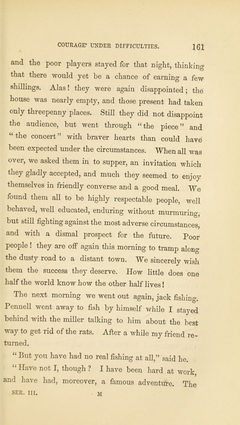 COURAGE* UNDER DIFFICULTIES. 101 and the poor players stayed for that night, thinking that there would yet be a chance of earning a few shillings. Alas! they were again disappointed; the house was nearly empty, and those present had taken only threepenny places. Still they did not disappoint the audience, but went through ‘Hhe piece” and “the concert” with braver hearts than could have' been expected under the circumstances. When all was over, we asked them in to supper, an invitation which they gladly accepted, and much they seemed to enjoy themselves in friendly converse and a good meal. We found them all to be highly respectable people, well behaved, well educated, enduring without murmuring, but still fighting against the most adverse circumstances, and with a dismal prospect for the future. Poor people ! they are olF again this morning to tramp along the dusty road to a distant town. TV^e sincerely wish them the success they deserve. How little does one half the world know how the other half lives I The next morning we went out again, jack fisLing. Pennell went away to fish by himself while I stayed behind with the miller talking to him about the best way to get rid of the rats. After a while my friend re- turned. “ But you have had no real fishing at all,” said he. “ Have not I, though ? I have been hard at work, and have had, moreover, a famous adventui-e. The SER. III. . M