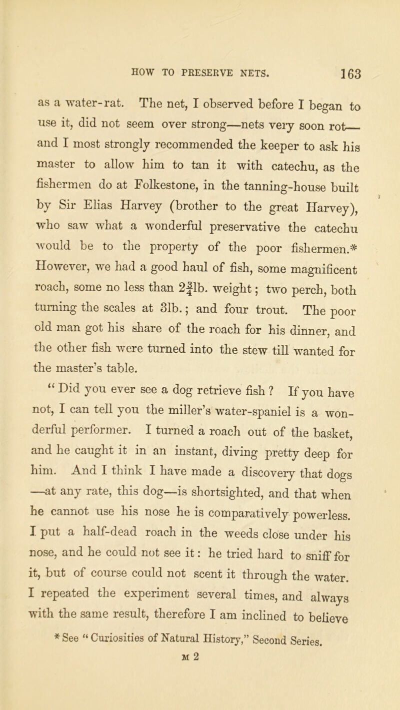 as a water-rat. The net, I observed before I began to use it, did not seem over strong—nets veiy soon rot and I most strongly recommended the keeper to ask his master to allow him to tan it with catechu, as the fishermen do at Folkestone, in the tanning-house built by Sir Elias Harvey (brother to the great Harvey), who saw what a wonderful preservative the catechu would be to the property of the poor fishermen.* However, we had a good haul of fish, some magnificent roach, some no less than 2|lb. weight; two perch, both turning the scales at 31b.; and four trout. The poor old man got his share of the roach for his dinner, and the other fish were turned into the stew till wanted for the master’s table. Hid you ever see a dog retrieve fish ? If you have not, I can tell you the miller’s water-spaniel is a won- derful performer. I turned a roach out of the basket, and he caught it in an instant, diving pretty deep for him. And I think I have made a discovery that dogs —at any rate, this dog—is shortsighted, and that when he cannot use his nose he is comparatively powerless. I put a half-dead roach in the weeds close under his nose, and he could not see it: he tried hard to sniff for it, but of course could not scent it through the water. I repeated the experiment several times, and always with the same result, therefore I am inclined to believe * See “ Curiosities of Natural History,” Second Series.