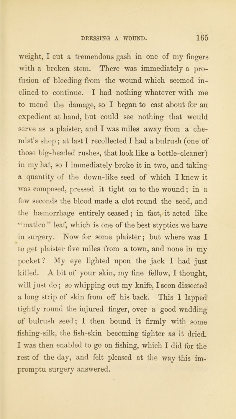 weight, I cut a tremendous gash in one of my fingers with a broken stem. There was immediately a pro- fusion of bleeding from the wound which seemed in- clined to continue. I had nothing whatever with me to mend the damage, so I began to cast about for an expedient at hand, but could see nothing that would serve as a plaister, and I was miles away from a che- mist’s shop; at last I recollected I had a bulrush (one of those big-headed rushes, that look like a bottle-cleaner) in my hat, so I immediately broke it in two, and taking a quantity of the down-like seed of which I knew it was composed, pressed it tight on to the wound; in a few seconds the blood made a clot round the seed, and the haemorrhage entirely ceased; in fact, it acted like “matico ” leaf, which is one of the best styptics we have in surgery. Now for some plaister; but where was I to get plaister five miles from a town, and none in my pocket ? My eye lighted upon the jack I had just killed. A bit of your skin, my fine fellow, I thought, •will just do; so whipping out my knife, I soon dissected a long strip of skin from off his back. This 1 lapped tightly round the injured finger, over a good wadding of bulrush seed; I then bound it firmly with some fishing-silk, the fish-skin becoming tighter as it dried. I was then enabled to go on fishing, which I did for the rest of the day, and felt pleased at the way this im- promptu surgery answered.