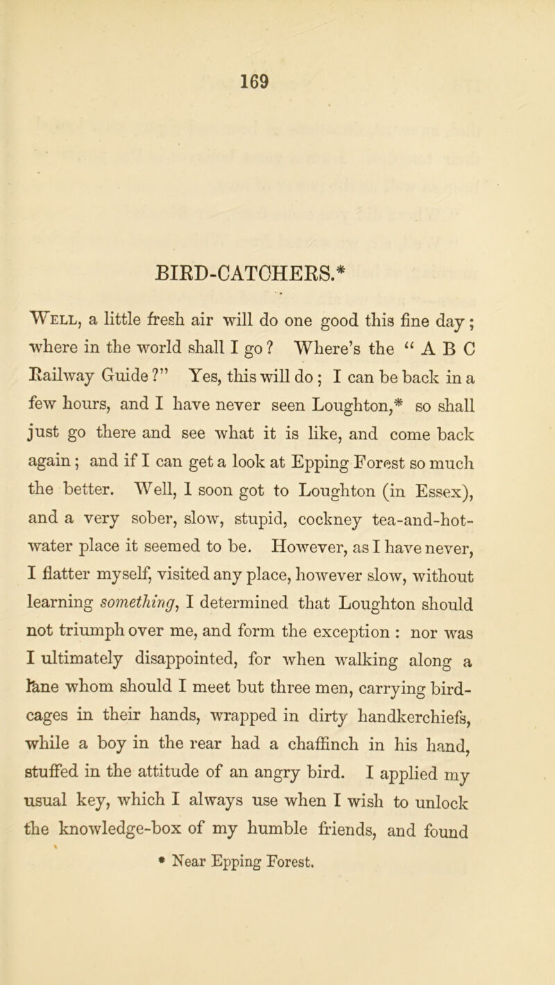 BIED-CATOHEES* Well, a little fresh air will do one good this fine day; where in the world shall I go ? Where’s the ‘‘ABC Eailway Guide ?” Yes, this will do ; I can be back in a few hours, and I have never seen Loughton,* so shall just go there and see what it is like, and come back again; and if I can get a look at Epping Forest so much the better. Well, 1 soon got to Loughton (in Essex), and a very sober, slow, stupid, cockney tea-and-hot- water place it seemed to be. However, as I have never, I flatter myself, visited any place, however slow, without learning something^ I determined that Loughton should not triumph over me, and form the exception : nor was I ultimately disappointed, for when walking along a Ikne whom should I meet but three men, carrying bird- cages in their hands, wrapped in dirty handkerchiefs, while a boy in the rear had a chafiinch in his hand, stufl^ed in the attitude of an angry bird. I applied my usual key, which I always use when I wish to unlock the knowledge-box of my humble friends, and found • Near Epping Forest.